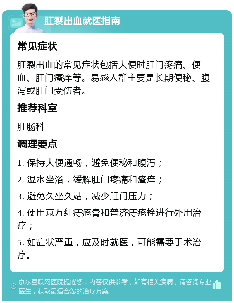 肛裂出血就医指南 常见症状 肛裂出血的常见症状包括大便时肛门疼痛、便血、肛门瘙痒等。易感人群主要是长期便秘、腹泻或肛门受伤者。 推荐科室 肛肠科 调理要点 1. 保持大便通畅，避免便秘和腹泻； 2. 温水坐浴，缓解肛门疼痛和瘙痒； 3. 避免久坐久站，减少肛门压力； 4. 使用京万红痔疮膏和普济痔疮栓进行外用治疗； 5. 如症状严重，应及时就医，可能需要手术治疗。