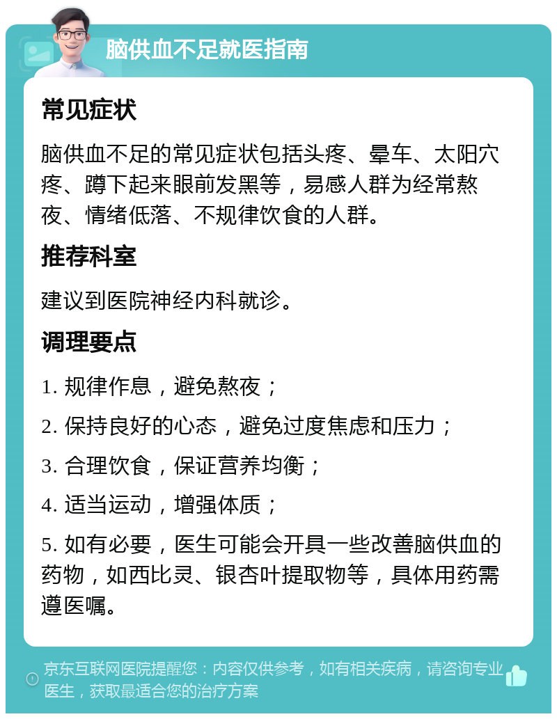 脑供血不足就医指南 常见症状 脑供血不足的常见症状包括头疼、晕车、太阳穴疼、蹲下起来眼前发黑等，易感人群为经常熬夜、情绪低落、不规律饮食的人群。 推荐科室 建议到医院神经内科就诊。 调理要点 1. 规律作息，避免熬夜； 2. 保持良好的心态，避免过度焦虑和压力； 3. 合理饮食，保证营养均衡； 4. 适当运动，增强体质； 5. 如有必要，医生可能会开具一些改善脑供血的药物，如西比灵、银杏叶提取物等，具体用药需遵医嘱。