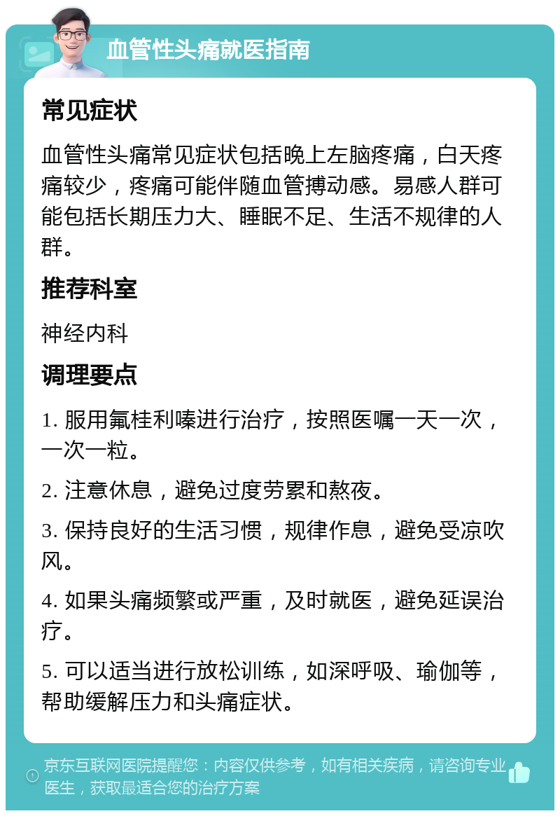 血管性头痛就医指南 常见症状 血管性头痛常见症状包括晚上左脑疼痛，白天疼痛较少，疼痛可能伴随血管搏动感。易感人群可能包括长期压力大、睡眠不足、生活不规律的人群。 推荐科室 神经内科 调理要点 1. 服用氟桂利嗪进行治疗，按照医嘱一天一次，一次一粒。 2. 注意休息，避免过度劳累和熬夜。 3. 保持良好的生活习惯，规律作息，避免受凉吹风。 4. 如果头痛频繁或严重，及时就医，避免延误治疗。 5. 可以适当进行放松训练，如深呼吸、瑜伽等，帮助缓解压力和头痛症状。