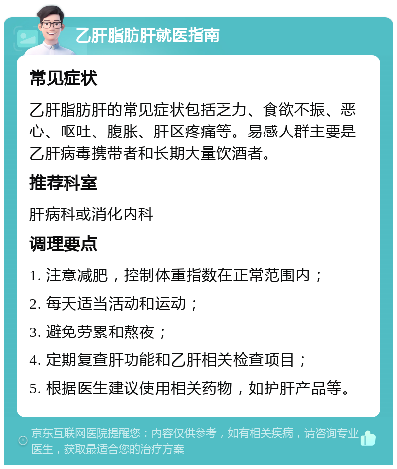 乙肝脂肪肝就医指南 常见症状 乙肝脂肪肝的常见症状包括乏力、食欲不振、恶心、呕吐、腹胀、肝区疼痛等。易感人群主要是乙肝病毒携带者和长期大量饮酒者。 推荐科室 肝病科或消化内科 调理要点 1. 注意减肥，控制体重指数在正常范围内； 2. 每天适当活动和运动； 3. 避免劳累和熬夜； 4. 定期复查肝功能和乙肝相关检查项目； 5. 根据医生建议使用相关药物，如护肝产品等。