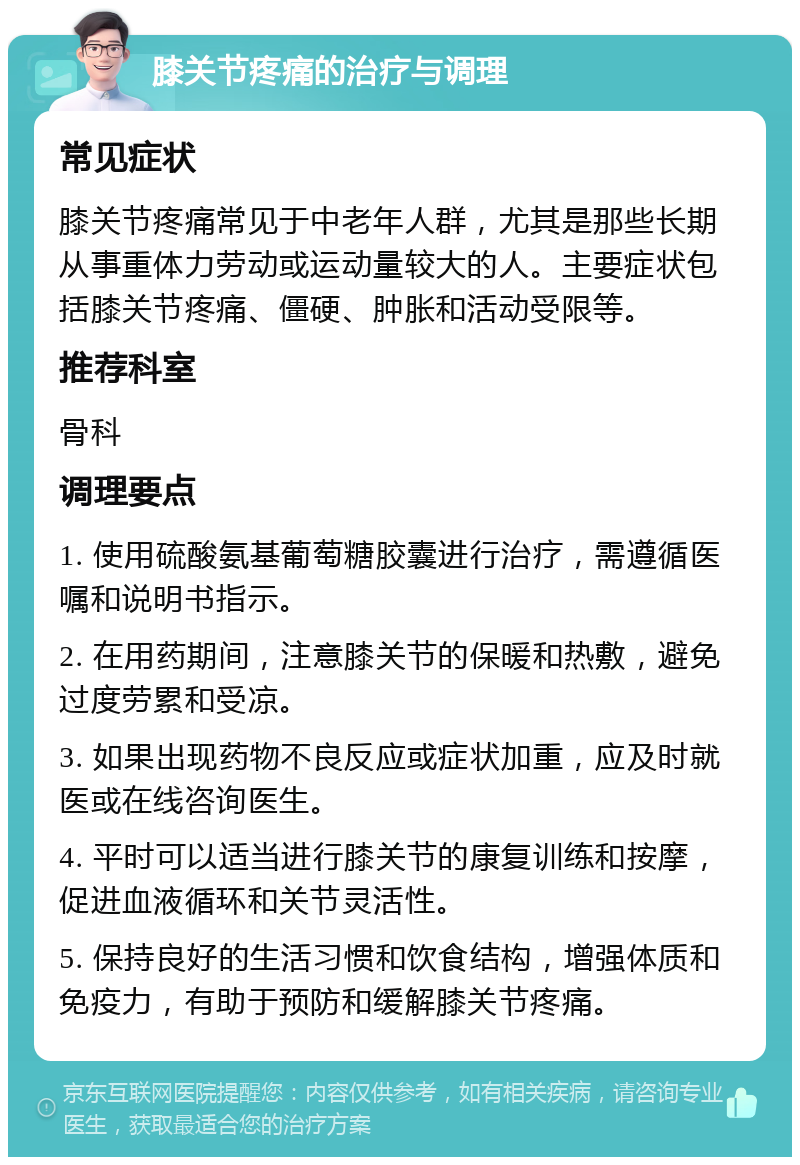 膝关节疼痛的治疗与调理 常见症状 膝关节疼痛常见于中老年人群，尤其是那些长期从事重体力劳动或运动量较大的人。主要症状包括膝关节疼痛、僵硬、肿胀和活动受限等。 推荐科室 骨科 调理要点 1. 使用硫酸氨基葡萄糖胶囊进行治疗，需遵循医嘱和说明书指示。 2. 在用药期间，注意膝关节的保暖和热敷，避免过度劳累和受凉。 3. 如果出现药物不良反应或症状加重，应及时就医或在线咨询医生。 4. 平时可以适当进行膝关节的康复训练和按摩，促进血液循环和关节灵活性。 5. 保持良好的生活习惯和饮食结构，增强体质和免疫力，有助于预防和缓解膝关节疼痛。