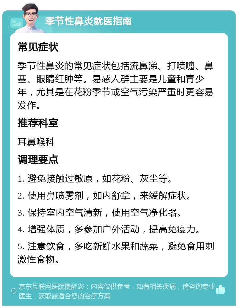 季节性鼻炎就医指南 常见症状 季节性鼻炎的常见症状包括流鼻涕、打喷嚏、鼻塞、眼睛红肿等。易感人群主要是儿童和青少年，尤其是在花粉季节或空气污染严重时更容易发作。 推荐科室 耳鼻喉科 调理要点 1. 避免接触过敏原，如花粉、灰尘等。 2. 使用鼻喷雾剂，如内舒拿，来缓解症状。 3. 保持室内空气清新，使用空气净化器。 4. 增强体质，多参加户外活动，提高免疫力。 5. 注意饮食，多吃新鲜水果和蔬菜，避免食用刺激性食物。