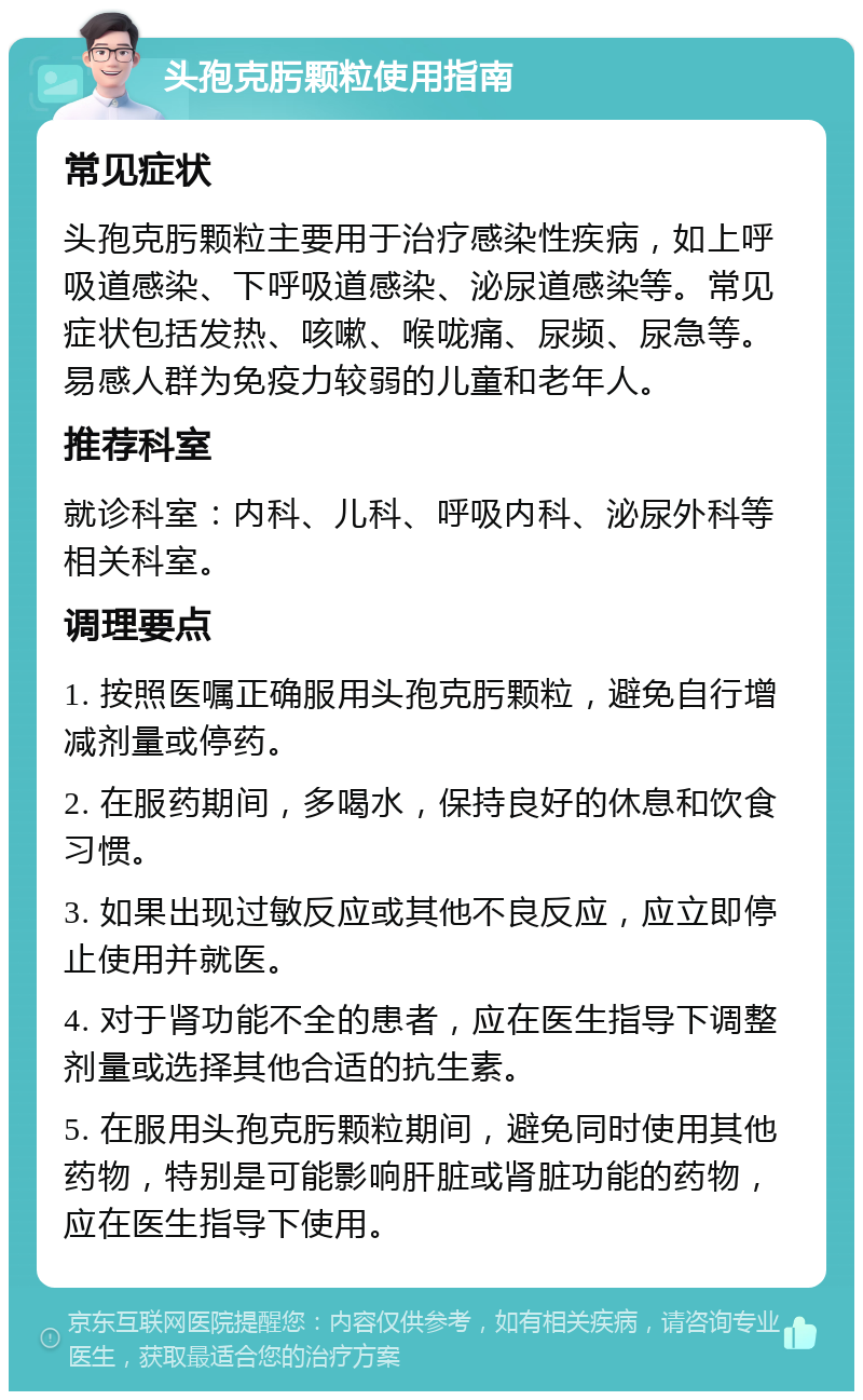 头孢克肟颗粒使用指南 常见症状 头孢克肟颗粒主要用于治疗感染性疾病，如上呼吸道感染、下呼吸道感染、泌尿道感染等。常见症状包括发热、咳嗽、喉咙痛、尿频、尿急等。易感人群为免疫力较弱的儿童和老年人。 推荐科室 就诊科室：内科、儿科、呼吸内科、泌尿外科等相关科室。 调理要点 1. 按照医嘱正确服用头孢克肟颗粒，避免自行增减剂量或停药。 2. 在服药期间，多喝水，保持良好的休息和饮食习惯。 3. 如果出现过敏反应或其他不良反应，应立即停止使用并就医。 4. 对于肾功能不全的患者，应在医生指导下调整剂量或选择其他合适的抗生素。 5. 在服用头孢克肟颗粒期间，避免同时使用其他药物，特别是可能影响肝脏或肾脏功能的药物，应在医生指导下使用。