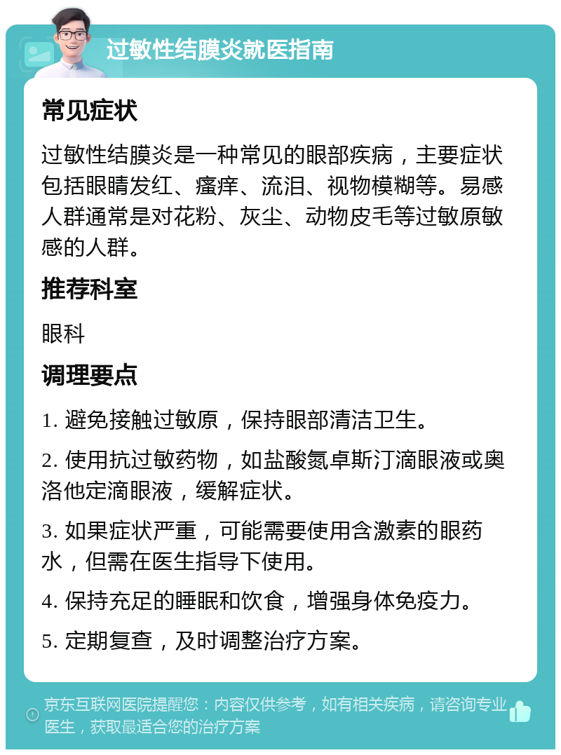 过敏性结膜炎就医指南 常见症状 过敏性结膜炎是一种常见的眼部疾病，主要症状包括眼睛发红、瘙痒、流泪、视物模糊等。易感人群通常是对花粉、灰尘、动物皮毛等过敏原敏感的人群。 推荐科室 眼科 调理要点 1. 避免接触过敏原，保持眼部清洁卫生。 2. 使用抗过敏药物，如盐酸氮卓斯汀滴眼液或奥洛他定滴眼液，缓解症状。 3. 如果症状严重，可能需要使用含激素的眼药水，但需在医生指导下使用。 4. 保持充足的睡眠和饮食，增强身体免疫力。 5. 定期复查，及时调整治疗方案。