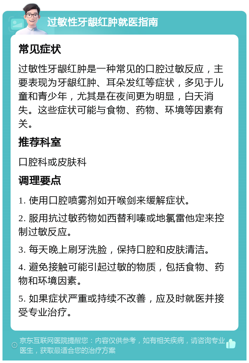 过敏性牙龈红肿就医指南 常见症状 过敏性牙龈红肿是一种常见的口腔过敏反应，主要表现为牙龈红肿、耳朵发红等症状，多见于儿童和青少年，尤其是在夜间更为明显，白天消失。这些症状可能与食物、药物、环境等因素有关。 推荐科室 口腔科或皮肤科 调理要点 1. 使用口腔喷雾剂如开喉剑来缓解症状。 2. 服用抗过敏药物如西替利嗪或地氯雷他定来控制过敏反应。 3. 每天晚上刷牙洗脸，保持口腔和皮肤清洁。 4. 避免接触可能引起过敏的物质，包括食物、药物和环境因素。 5. 如果症状严重或持续不改善，应及时就医并接受专业治疗。