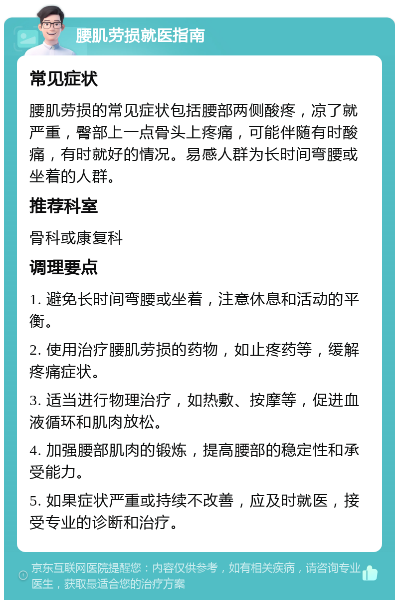 腰肌劳损就医指南 常见症状 腰肌劳损的常见症状包括腰部两侧酸疼，凉了就严重，臀部上一点骨头上疼痛，可能伴随有时酸痛，有时就好的情况。易感人群为长时间弯腰或坐着的人群。 推荐科室 骨科或康复科 调理要点 1. 避免长时间弯腰或坐着，注意休息和活动的平衡。 2. 使用治疗腰肌劳损的药物，如止疼药等，缓解疼痛症状。 3. 适当进行物理治疗，如热敷、按摩等，促进血液循环和肌肉放松。 4. 加强腰部肌肉的锻炼，提高腰部的稳定性和承受能力。 5. 如果症状严重或持续不改善，应及时就医，接受专业的诊断和治疗。