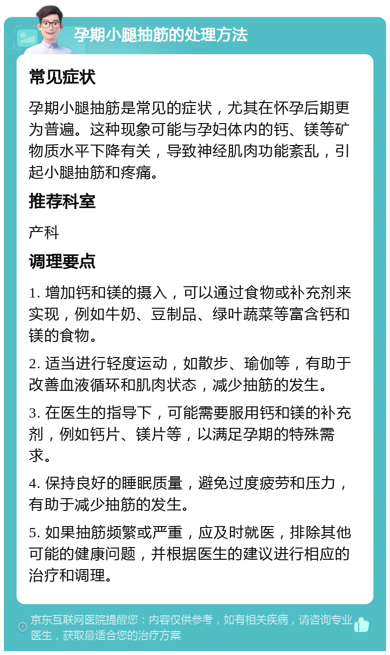 孕期小腿抽筋的处理方法 常见症状 孕期小腿抽筋是常见的症状，尤其在怀孕后期更为普遍。这种现象可能与孕妇体内的钙、镁等矿物质水平下降有关，导致神经肌肉功能紊乱，引起小腿抽筋和疼痛。 推荐科室 产科 调理要点 1. 增加钙和镁的摄入，可以通过食物或补充剂来实现，例如牛奶、豆制品、绿叶蔬菜等富含钙和镁的食物。 2. 适当进行轻度运动，如散步、瑜伽等，有助于改善血液循环和肌肉状态，减少抽筋的发生。 3. 在医生的指导下，可能需要服用钙和镁的补充剂，例如钙片、镁片等，以满足孕期的特殊需求。 4. 保持良好的睡眠质量，避免过度疲劳和压力，有助于减少抽筋的发生。 5. 如果抽筋频繁或严重，应及时就医，排除其他可能的健康问题，并根据医生的建议进行相应的治疗和调理。