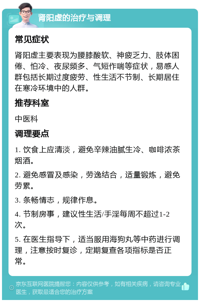 肾阳虚的治疗与调理 常见症状 肾阳虚主要表现为腰膝酸软、神疲乏力、肢体困倦、怕冷、夜尿频多、气短作喘等症状，易感人群包括长期过度疲劳、性生活不节制、长期居住在寒冷环境中的人群。 推荐科室 中医科 调理要点 1. 饮食上应清淡，避免辛辣油腻生冷、咖啡浓茶烟酒。 2. 避免感冒及感染，劳逸结合，适量锻炼，避免劳累。 3. 条畅情志，规律作息。 4. 节制房事，建议性生活/手淫每周不超过1-2次。 5. 在医生指导下，适当服用海狗丸等中药进行调理，注意按时复诊，定期复查各项指标是否正常。