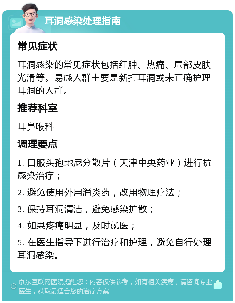 耳洞感染处理指南 常见症状 耳洞感染的常见症状包括红肿、热痛、局部皮肤光滑等。易感人群主要是新打耳洞或未正确护理耳洞的人群。 推荐科室 耳鼻喉科 调理要点 1. 口服头孢地尼分散片（天津中央药业）进行抗感染治疗； 2. 避免使用外用消炎药，改用物理疗法； 3. 保持耳洞清洁，避免感染扩散； 4. 如果疼痛明显，及时就医； 5. 在医生指导下进行治疗和护理，避免自行处理耳洞感染。