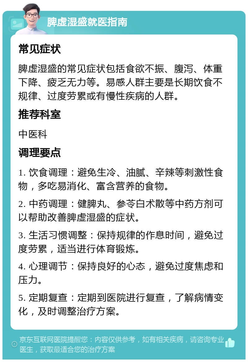 脾虚湿盛就医指南 常见症状 脾虚湿盛的常见症状包括食欲不振、腹泻、体重下降、疲乏无力等。易感人群主要是长期饮食不规律、过度劳累或有慢性疾病的人群。 推荐科室 中医科 调理要点 1. 饮食调理：避免生冷、油腻、辛辣等刺激性食物，多吃易消化、富含营养的食物。 2. 中药调理：健脾丸、参苓白术散等中药方剂可以帮助改善脾虚湿盛的症状。 3. 生活习惯调整：保持规律的作息时间，避免过度劳累，适当进行体育锻炼。 4. 心理调节：保持良好的心态，避免过度焦虑和压力。 5. 定期复查：定期到医院进行复查，了解病情变化，及时调整治疗方案。