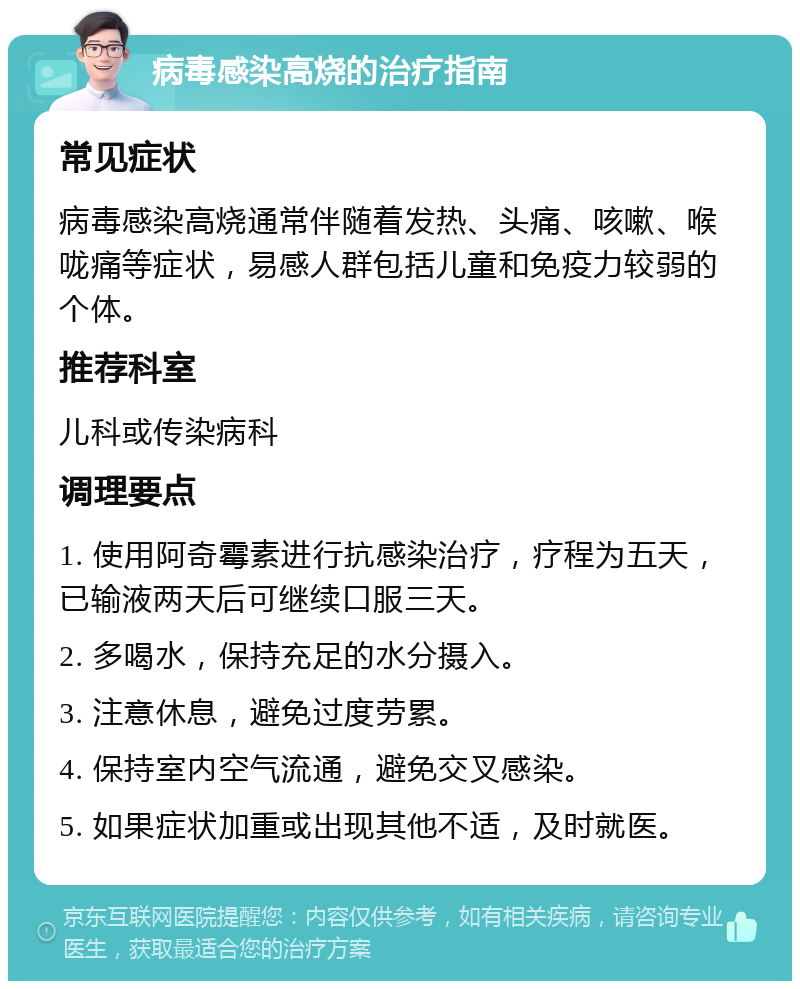 病毒感染高烧的治疗指南 常见症状 病毒感染高烧通常伴随着发热、头痛、咳嗽、喉咙痛等症状，易感人群包括儿童和免疫力较弱的个体。 推荐科室 儿科或传染病科 调理要点 1. 使用阿奇霉素进行抗感染治疗，疗程为五天，已输液两天后可继续口服三天。 2. 多喝水，保持充足的水分摄入。 3. 注意休息，避免过度劳累。 4. 保持室内空气流通，避免交叉感染。 5. 如果症状加重或出现其他不适，及时就医。