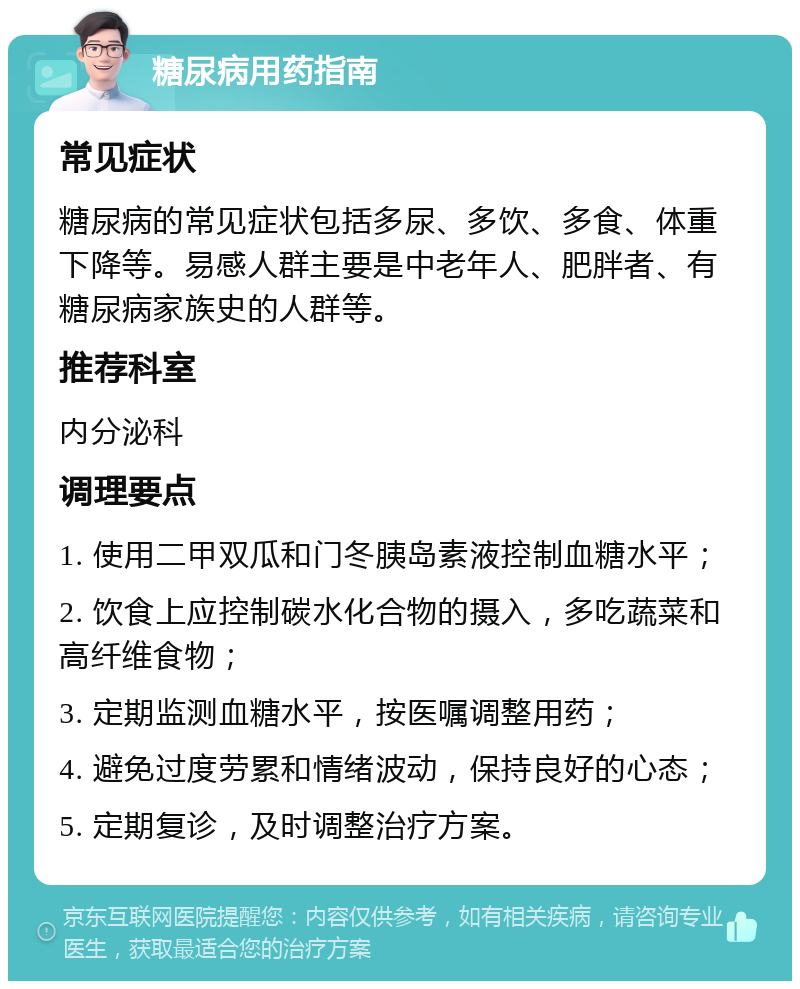 糖尿病用药指南 常见症状 糖尿病的常见症状包括多尿、多饮、多食、体重下降等。易感人群主要是中老年人、肥胖者、有糖尿病家族史的人群等。 推荐科室 内分泌科 调理要点 1. 使用二甲双瓜和门冬胰岛素液控制血糖水平； 2. 饮食上应控制碳水化合物的摄入，多吃蔬菜和高纤维食物； 3. 定期监测血糖水平，按医嘱调整用药； 4. 避免过度劳累和情绪波动，保持良好的心态； 5. 定期复诊，及时调整治疗方案。