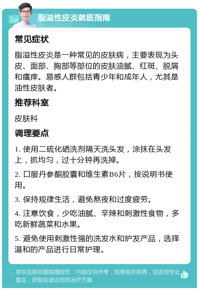 脂溢性皮炎就医指南 常见症状 脂溢性皮炎是一种常见的皮肤病，主要表现为头皮、面部、胸部等部位的皮肤油腻、红斑、脱屑和瘙痒。易感人群包括青少年和成年人，尤其是油性皮肤者。 推荐科室 皮肤科 调理要点 1. 使用二硫化硒洗剂隔天洗头发，涂抹在头发上，抓均匀，过十分钟再洗掉。 2. 口服丹参酮胶囊和维生素B6片，按说明书使用。 3. 保持规律生活，避免熬夜和过度疲劳。 4. 注意饮食，少吃油腻、辛辣和刺激性食物，多吃新鲜蔬菜和水果。 5. 避免使用刺激性强的洗发水和护发产品，选择温和的产品进行日常护理。