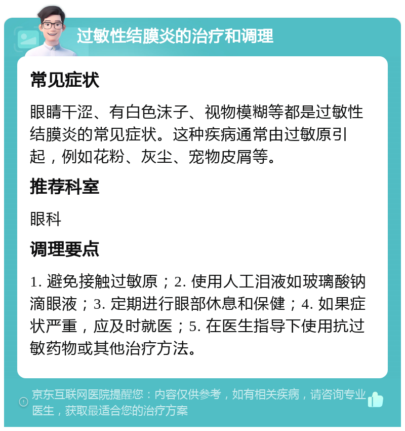 过敏性结膜炎的治疗和调理 常见症状 眼睛干涩、有白色沫子、视物模糊等都是过敏性结膜炎的常见症状。这种疾病通常由过敏原引起，例如花粉、灰尘、宠物皮屑等。 推荐科室 眼科 调理要点 1. 避免接触过敏原；2. 使用人工泪液如玻璃酸钠滴眼液；3. 定期进行眼部休息和保健；4. 如果症状严重，应及时就医；5. 在医生指导下使用抗过敏药物或其他治疗方法。