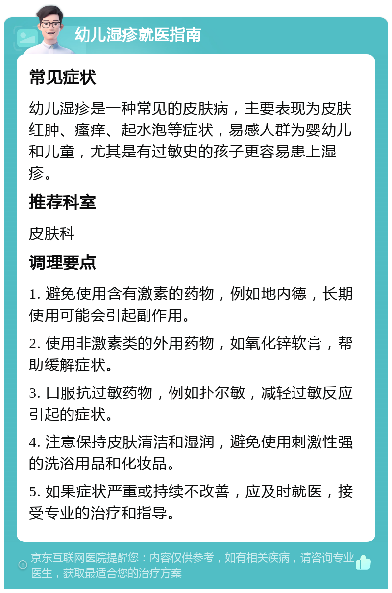 幼儿湿疹就医指南 常见症状 幼儿湿疹是一种常见的皮肤病，主要表现为皮肤红肿、瘙痒、起水泡等症状，易感人群为婴幼儿和儿童，尤其是有过敏史的孩子更容易患上湿疹。 推荐科室 皮肤科 调理要点 1. 避免使用含有激素的药物，例如地内德，长期使用可能会引起副作用。 2. 使用非激素类的外用药物，如氧化锌软膏，帮助缓解症状。 3. 口服抗过敏药物，例如扑尔敏，减轻过敏反应引起的症状。 4. 注意保持皮肤清洁和湿润，避免使用刺激性强的洗浴用品和化妆品。 5. 如果症状严重或持续不改善，应及时就医，接受专业的治疗和指导。