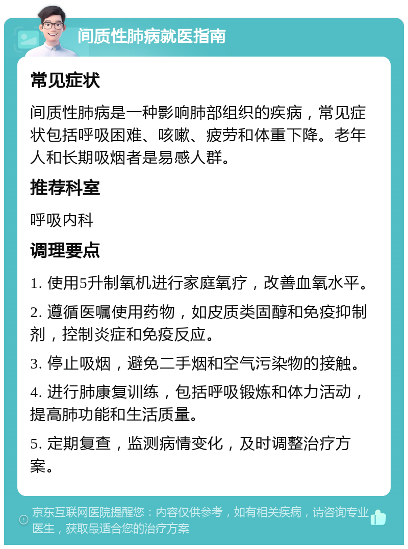 间质性肺病就医指南 常见症状 间质性肺病是一种影响肺部组织的疾病，常见症状包括呼吸困难、咳嗽、疲劳和体重下降。老年人和长期吸烟者是易感人群。 推荐科室 呼吸内科 调理要点 1. 使用5升制氧机进行家庭氧疗，改善血氧水平。 2. 遵循医嘱使用药物，如皮质类固醇和免疫抑制剂，控制炎症和免疫反应。 3. 停止吸烟，避免二手烟和空气污染物的接触。 4. 进行肺康复训练，包括呼吸锻炼和体力活动，提高肺功能和生活质量。 5. 定期复查，监测病情变化，及时调整治疗方案。