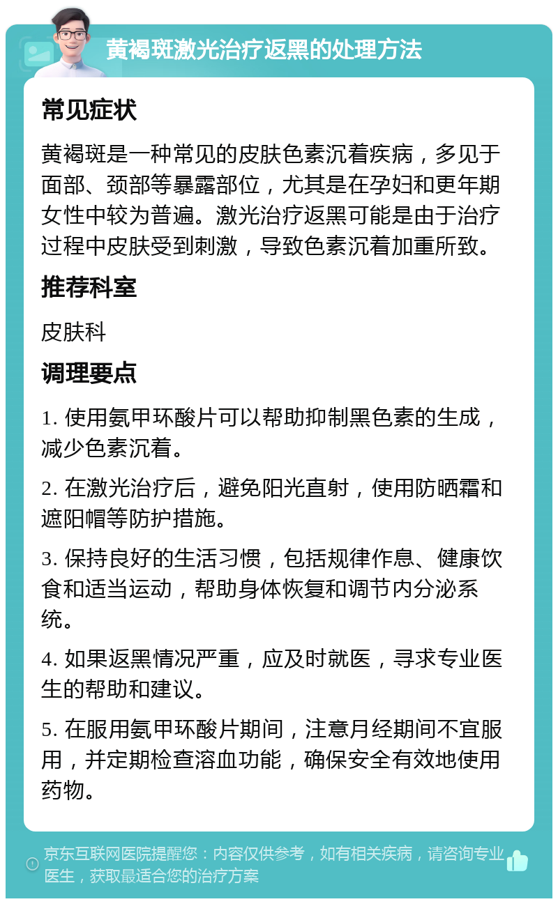 黄褐斑激光治疗返黑的处理方法 常见症状 黄褐斑是一种常见的皮肤色素沉着疾病，多见于面部、颈部等暴露部位，尤其是在孕妇和更年期女性中较为普遍。激光治疗返黑可能是由于治疗过程中皮肤受到刺激，导致色素沉着加重所致。 推荐科室 皮肤科 调理要点 1. 使用氨甲环酸片可以帮助抑制黑色素的生成，减少色素沉着。 2. 在激光治疗后，避免阳光直射，使用防晒霜和遮阳帽等防护措施。 3. 保持良好的生活习惯，包括规律作息、健康饮食和适当运动，帮助身体恢复和调节内分泌系统。 4. 如果返黑情况严重，应及时就医，寻求专业医生的帮助和建议。 5. 在服用氨甲环酸片期间，注意月经期间不宜服用，并定期检查溶血功能，确保安全有效地使用药物。