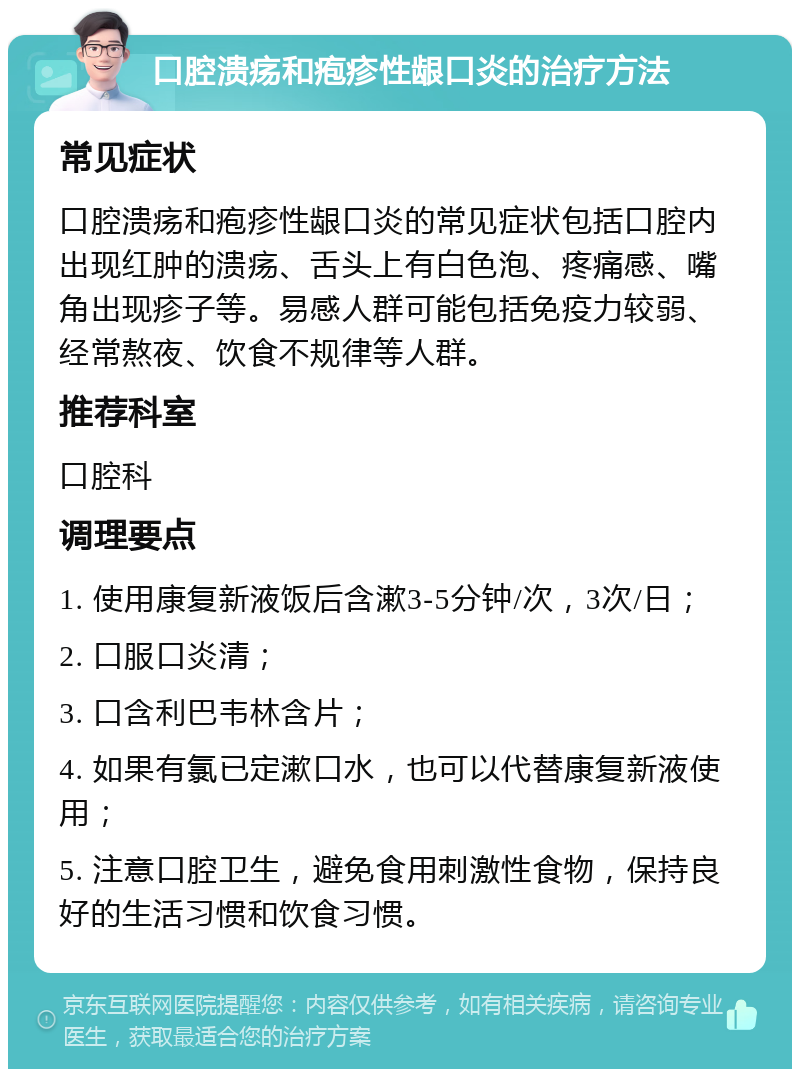 口腔溃疡和疱疹性龈口炎的治疗方法 常见症状 口腔溃疡和疱疹性龈口炎的常见症状包括口腔内出现红肿的溃疡、舌头上有白色泡、疼痛感、嘴角出现疹子等。易感人群可能包括免疫力较弱、经常熬夜、饮食不规律等人群。 推荐科室 口腔科 调理要点 1. 使用康复新液饭后含漱3-5分钟/次，3次/日； 2. 口服口炎清； 3. 口含利巴韦林含片； 4. 如果有氯已定漱口水，也可以代替康复新液使用； 5. 注意口腔卫生，避免食用刺激性食物，保持良好的生活习惯和饮食习惯。