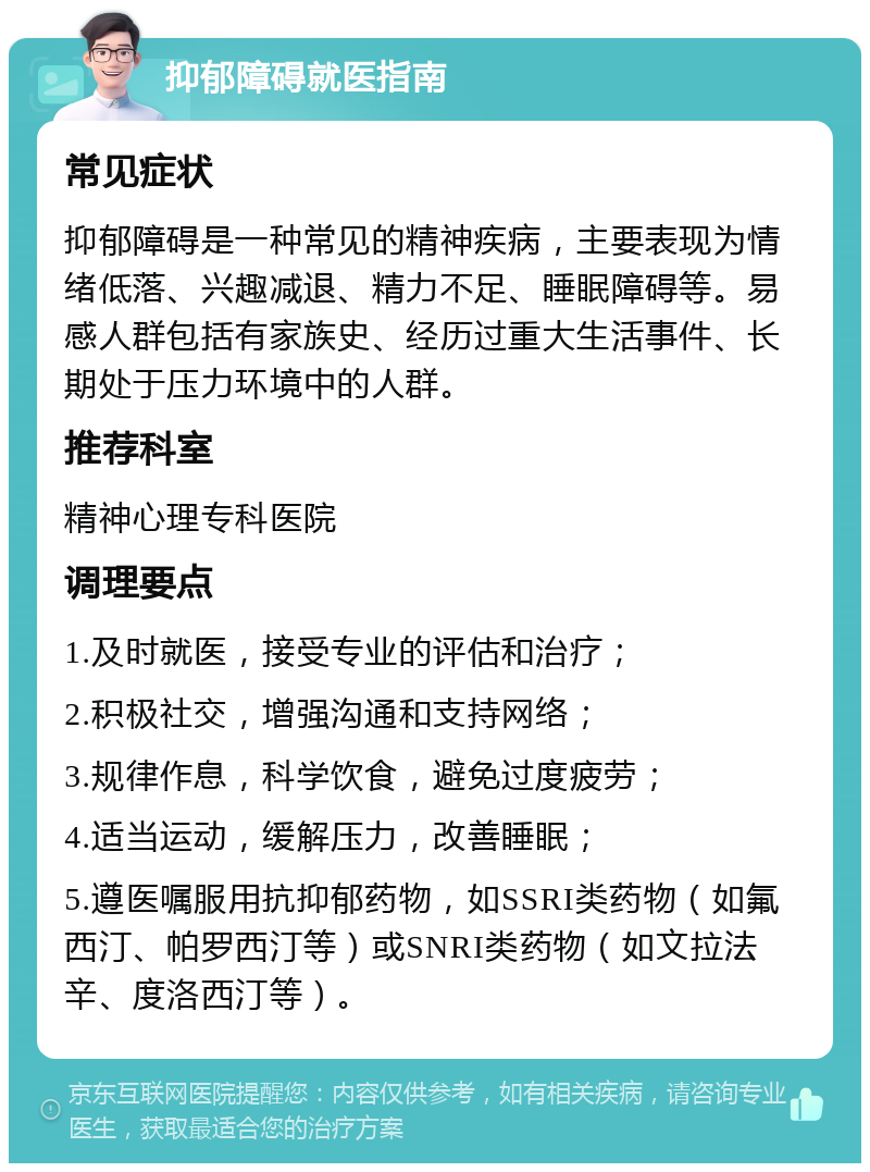 抑郁障碍就医指南 常见症状 抑郁障碍是一种常见的精神疾病，主要表现为情绪低落、兴趣减退、精力不足、睡眠障碍等。易感人群包括有家族史、经历过重大生活事件、长期处于压力环境中的人群。 推荐科室 精神心理专科医院 调理要点 1.及时就医，接受专业的评估和治疗； 2.积极社交，增强沟通和支持网络； 3.规律作息，科学饮食，避免过度疲劳； 4.适当运动，缓解压力，改善睡眠； 5.遵医嘱服用抗抑郁药物，如SSRI类药物（如氟西汀、帕罗西汀等）或SNRI类药物（如文拉法辛、度洛西汀等）。