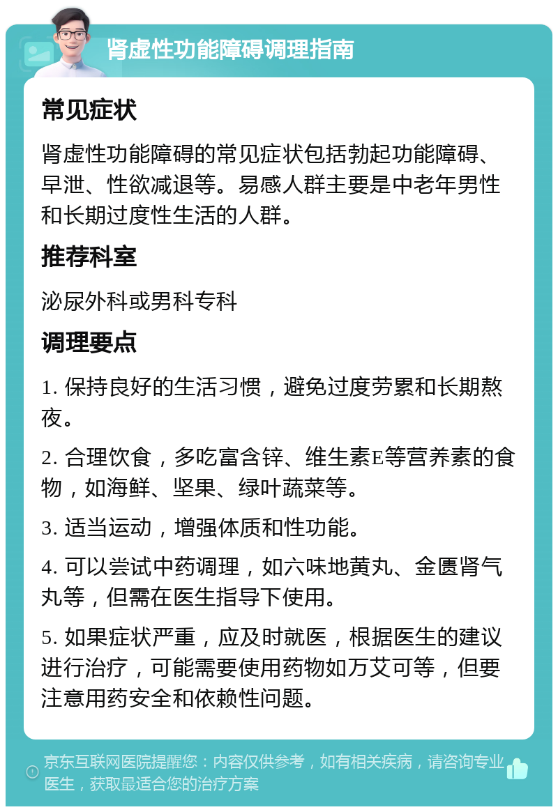 肾虚性功能障碍调理指南 常见症状 肾虚性功能障碍的常见症状包括勃起功能障碍、早泄、性欲减退等。易感人群主要是中老年男性和长期过度性生活的人群。 推荐科室 泌尿外科或男科专科 调理要点 1. 保持良好的生活习惯，避免过度劳累和长期熬夜。 2. 合理饮食，多吃富含锌、维生素E等营养素的食物，如海鲜、坚果、绿叶蔬菜等。 3. 适当运动，增强体质和性功能。 4. 可以尝试中药调理，如六味地黄丸、金匮肾气丸等，但需在医生指导下使用。 5. 如果症状严重，应及时就医，根据医生的建议进行治疗，可能需要使用药物如万艾可等，但要注意用药安全和依赖性问题。