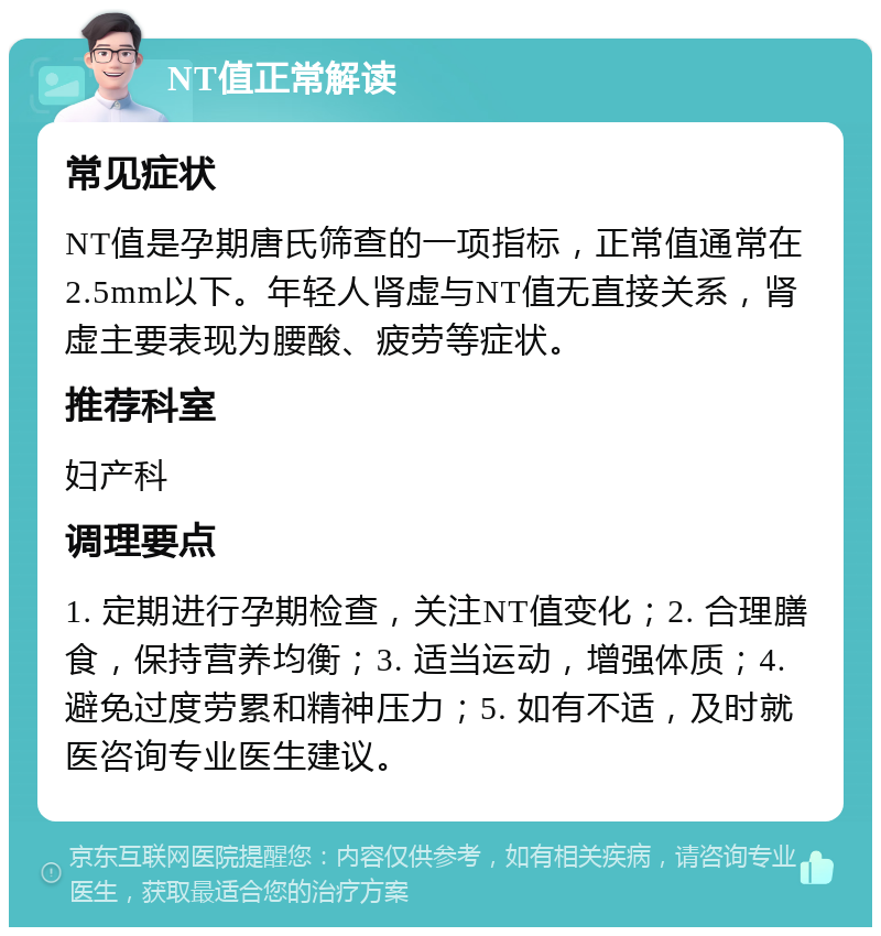 NT值正常解读 常见症状 NT值是孕期唐氏筛查的一项指标，正常值通常在2.5mm以下。年轻人肾虚与NT值无直接关系，肾虚主要表现为腰酸、疲劳等症状。 推荐科室 妇产科 调理要点 1. 定期进行孕期检查，关注NT值变化；2. 合理膳食，保持营养均衡；3. 适当运动，增强体质；4. 避免过度劳累和精神压力；5. 如有不适，及时就医咨询专业医生建议。