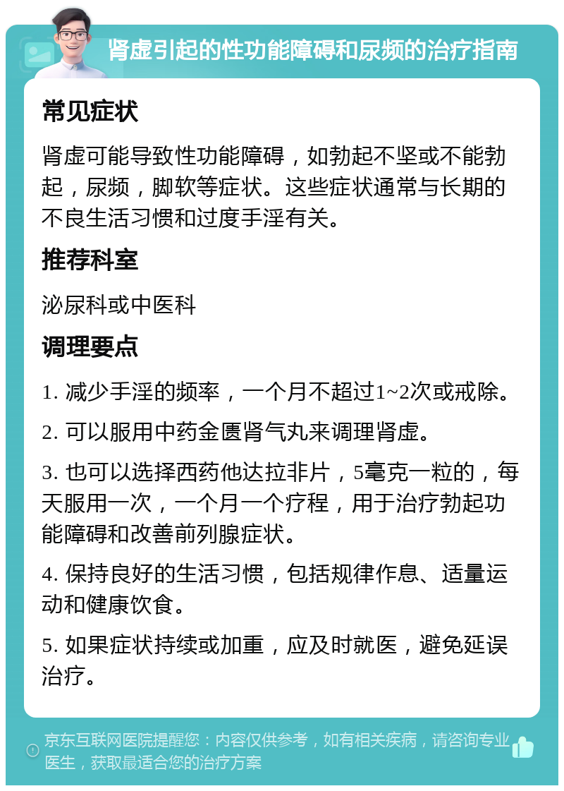 肾虚引起的性功能障碍和尿频的治疗指南 常见症状 肾虚可能导致性功能障碍，如勃起不坚或不能勃起，尿频，脚软等症状。这些症状通常与长期的不良生活习惯和过度手淫有关。 推荐科室 泌尿科或中医科 调理要点 1. 减少手淫的频率，一个月不超过1~2次或戒除。 2. 可以服用中药金匮肾气丸来调理肾虚。 3. 也可以选择西药他达拉非片，5毫克一粒的，每天服用一次，一个月一个疗程，用于治疗勃起功能障碍和改善前列腺症状。 4. 保持良好的生活习惯，包括规律作息、适量运动和健康饮食。 5. 如果症状持续或加重，应及时就医，避免延误治疗。