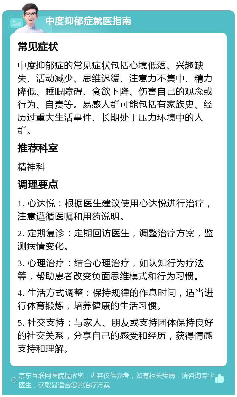 中度抑郁症就医指南 常见症状 中度抑郁症的常见症状包括心境低落、兴趣缺失、活动减少、思维迟缓、注意力不集中、精力降低、睡眠障碍、食欲下降、伤害自己的观念或行为、自责等。易感人群可能包括有家族史、经历过重大生活事件、长期处于压力环境中的人群。 推荐科室 精神科 调理要点 1. 心达悦：根据医生建议使用心达悦进行治疗，注意遵循医嘱和用药说明。 2. 定期复诊：定期回访医生，调整治疗方案，监测病情变化。 3. 心理治疗：结合心理治疗，如认知行为疗法等，帮助患者改变负面思维模式和行为习惯。 4. 生活方式调整：保持规律的作息时间，适当进行体育锻炼，培养健康的生活习惯。 5. 社交支持：与家人、朋友或支持团体保持良好的社交关系，分享自己的感受和经历，获得情感支持和理解。