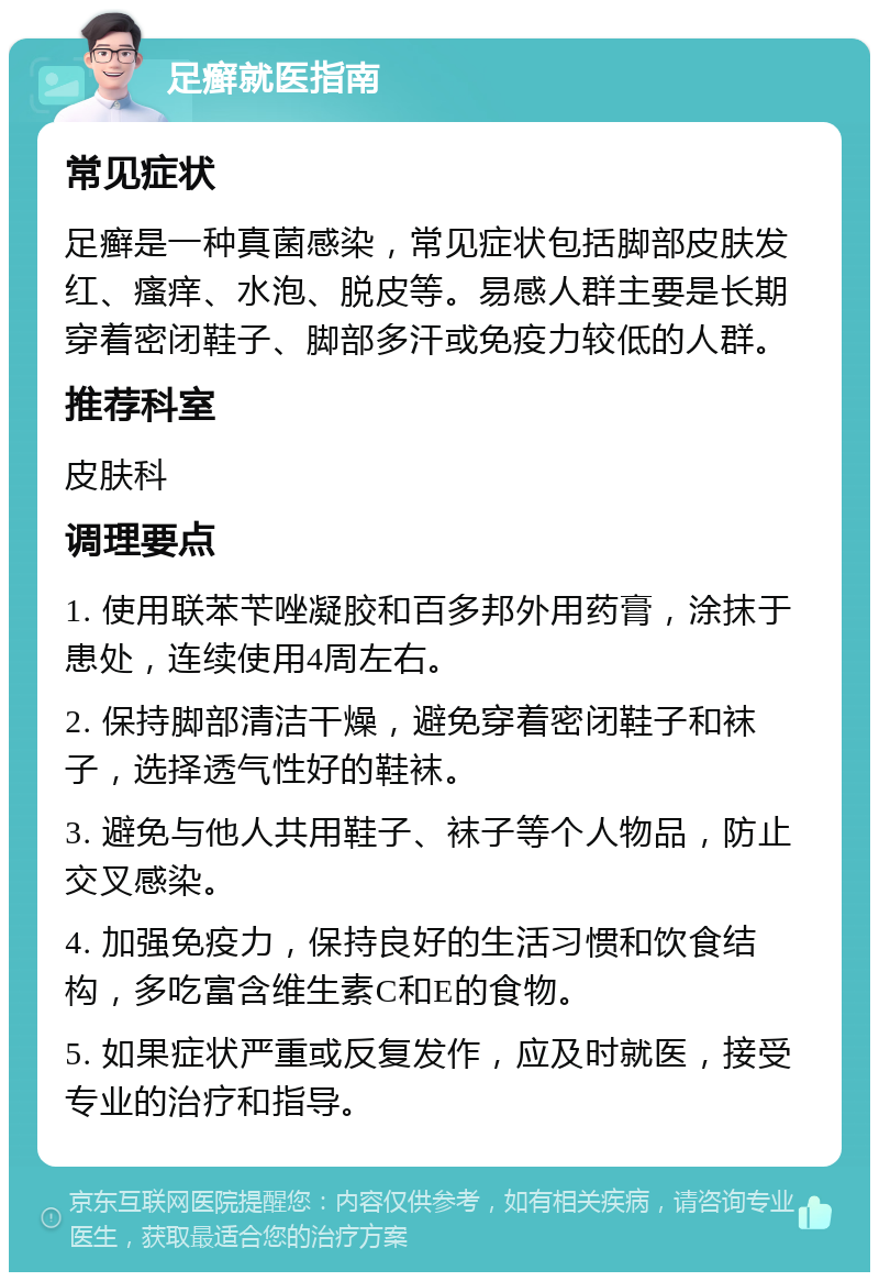 足癣就医指南 常见症状 足癣是一种真菌感染，常见症状包括脚部皮肤发红、瘙痒、水泡、脱皮等。易感人群主要是长期穿着密闭鞋子、脚部多汗或免疫力较低的人群。 推荐科室 皮肤科 调理要点 1. 使用联苯苄唑凝胶和百多邦外用药膏，涂抹于患处，连续使用4周左右。 2. 保持脚部清洁干燥，避免穿着密闭鞋子和袜子，选择透气性好的鞋袜。 3. 避免与他人共用鞋子、袜子等个人物品，防止交叉感染。 4. 加强免疫力，保持良好的生活习惯和饮食结构，多吃富含维生素C和E的食物。 5. 如果症状严重或反复发作，应及时就医，接受专业的治疗和指导。