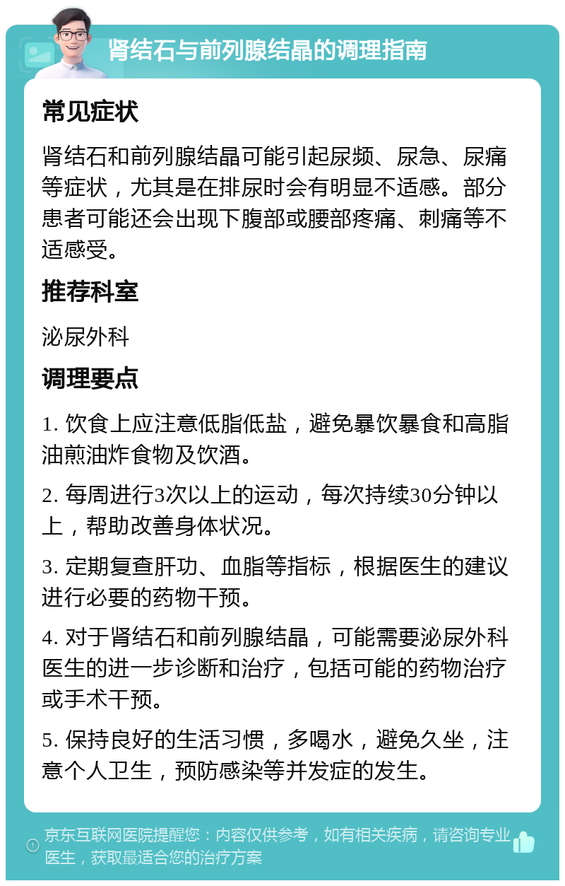 肾结石与前列腺结晶的调理指南 常见症状 肾结石和前列腺结晶可能引起尿频、尿急、尿痛等症状，尤其是在排尿时会有明显不适感。部分患者可能还会出现下腹部或腰部疼痛、刺痛等不适感受。 推荐科室 泌尿外科 调理要点 1. 饮食上应注意低脂低盐，避免暴饮暴食和高脂油煎油炸食物及饮酒。 2. 每周进行3次以上的运动，每次持续30分钟以上，帮助改善身体状况。 3. 定期复查肝功、血脂等指标，根据医生的建议进行必要的药物干预。 4. 对于肾结石和前列腺结晶，可能需要泌尿外科医生的进一步诊断和治疗，包括可能的药物治疗或手术干预。 5. 保持良好的生活习惯，多喝水，避免久坐，注意个人卫生，预防感染等并发症的发生。