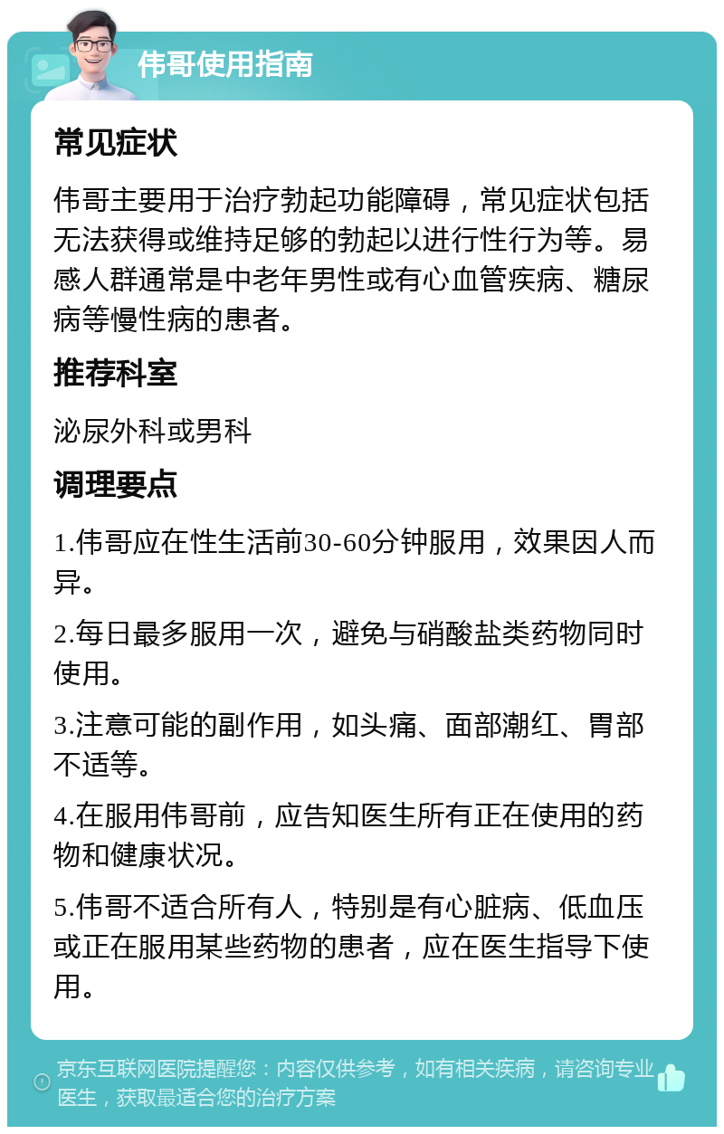 伟哥使用指南 常见症状 伟哥主要用于治疗勃起功能障碍，常见症状包括无法获得或维持足够的勃起以进行性行为等。易感人群通常是中老年男性或有心血管疾病、糖尿病等慢性病的患者。 推荐科室 泌尿外科或男科 调理要点 1.伟哥应在性生活前30-60分钟服用，效果因人而异。 2.每日最多服用一次，避免与硝酸盐类药物同时使用。 3.注意可能的副作用，如头痛、面部潮红、胃部不适等。 4.在服用伟哥前，应告知医生所有正在使用的药物和健康状况。 5.伟哥不适合所有人，特别是有心脏病、低血压或正在服用某些药物的患者，应在医生指导下使用。