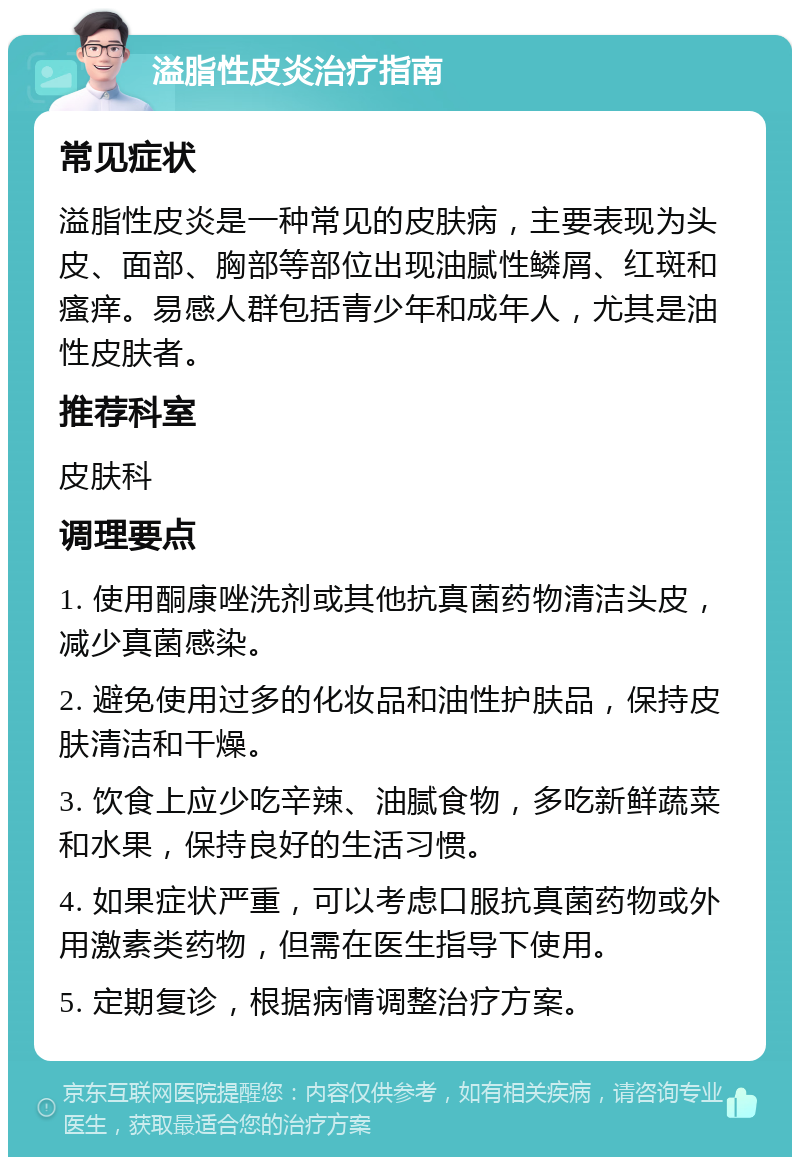 溢脂性皮炎治疗指南 常见症状 溢脂性皮炎是一种常见的皮肤病，主要表现为头皮、面部、胸部等部位出现油腻性鳞屑、红斑和瘙痒。易感人群包括青少年和成年人，尤其是油性皮肤者。 推荐科室 皮肤科 调理要点 1. 使用酮康唑洗剂或其他抗真菌药物清洁头皮，减少真菌感染。 2. 避免使用过多的化妆品和油性护肤品，保持皮肤清洁和干燥。 3. 饮食上应少吃辛辣、油腻食物，多吃新鲜蔬菜和水果，保持良好的生活习惯。 4. 如果症状严重，可以考虑口服抗真菌药物或外用激素类药物，但需在医生指导下使用。 5. 定期复诊，根据病情调整治疗方案。