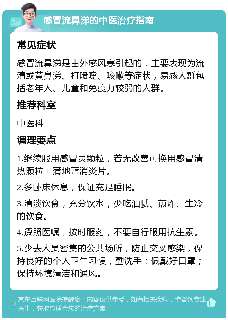 感冒流鼻涕的中医治疗指南 常见症状 感冒流鼻涕是由外感风寒引起的，主要表现为流清或黄鼻涕、打喷嚏、咳嗽等症状，易感人群包括老年人、儿童和免疫力较弱的人群。 推荐科室 中医科 调理要点 1.继续服用感冒灵颗粒，若无改善可换用感冒清热颗粒＋蒲地蓝消炎片。 2.多卧床休息，保证充足睡眠。 3.清淡饮食，充分饮水，少吃油腻、煎炸、生冷的饮食。 4.遵照医嘱，按时服药，不要自行服用抗生素。 5.少去人员密集的公共场所，防止交叉感染，保持良好的个人卫生习惯，勤洗手；佩戴好口罩；保持环境清洁和通风。