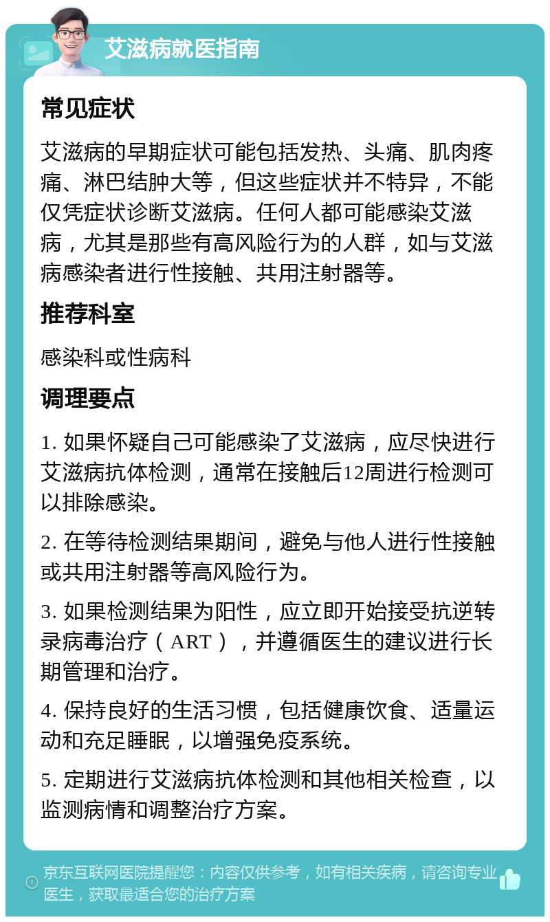 艾滋病就医指南 常见症状 艾滋病的早期症状可能包括发热、头痛、肌肉疼痛、淋巴结肿大等，但这些症状并不特异，不能仅凭症状诊断艾滋病。任何人都可能感染艾滋病，尤其是那些有高风险行为的人群，如与艾滋病感染者进行性接触、共用注射器等。 推荐科室 感染科或性病科 调理要点 1. 如果怀疑自己可能感染了艾滋病，应尽快进行艾滋病抗体检测，通常在接触后12周进行检测可以排除感染。 2. 在等待检测结果期间，避免与他人进行性接触或共用注射器等高风险行为。 3. 如果检测结果为阳性，应立即开始接受抗逆转录病毒治疗（ART），并遵循医生的建议进行长期管理和治疗。 4. 保持良好的生活习惯，包括健康饮食、适量运动和充足睡眠，以增强免疫系统。 5. 定期进行艾滋病抗体检测和其他相关检查，以监测病情和调整治疗方案。