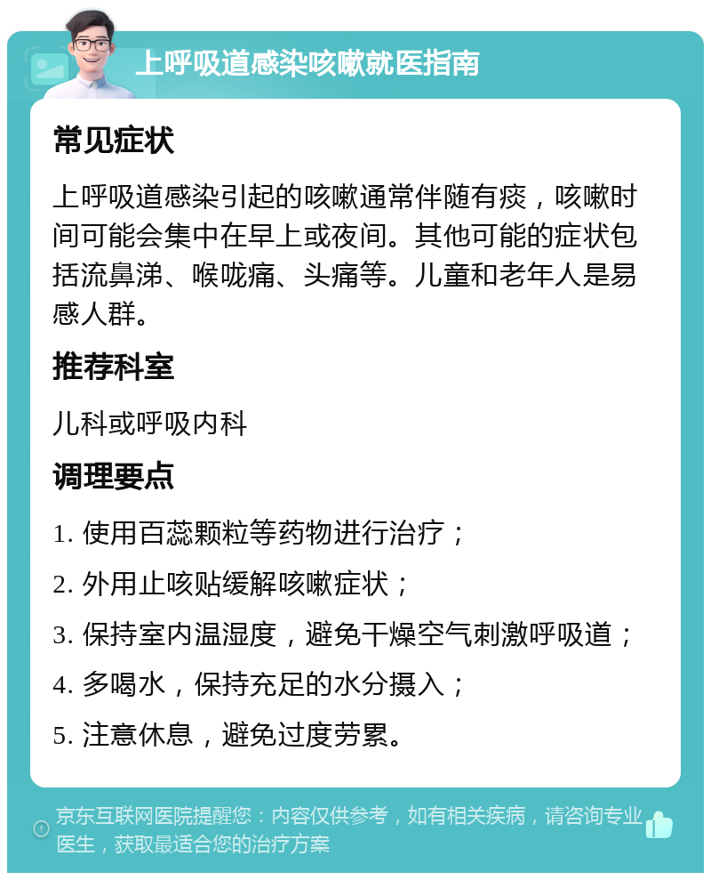 上呼吸道感染咳嗽就医指南 常见症状 上呼吸道感染引起的咳嗽通常伴随有痰，咳嗽时间可能会集中在早上或夜间。其他可能的症状包括流鼻涕、喉咙痛、头痛等。儿童和老年人是易感人群。 推荐科室 儿科或呼吸内科 调理要点 1. 使用百蕊颗粒等药物进行治疗； 2. 外用止咳贴缓解咳嗽症状； 3. 保持室内温湿度，避免干燥空气刺激呼吸道； 4. 多喝水，保持充足的水分摄入； 5. 注意休息，避免过度劳累。