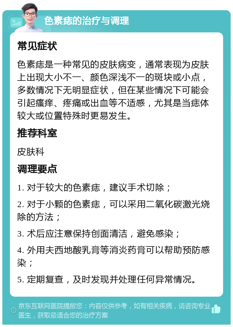 色素痣的治疗与调理 常见症状 色素痣是一种常见的皮肤病变，通常表现为皮肤上出现大小不一、颜色深浅不一的斑块或小点，多数情况下无明显症状，但在某些情况下可能会引起瘙痒、疼痛或出血等不适感，尤其是当痣体较大或位置特殊时更易发生。 推荐科室 皮肤科 调理要点 1. 对于较大的色素痣，建议手术切除； 2. 对于小颗的色素痣，可以采用二氧化碳激光烧除的方法； 3. 术后应注意保持创面清洁，避免感染； 4. 外用夫西地酸乳膏等消炎药膏可以帮助预防感染； 5. 定期复查，及时发现并处理任何异常情况。