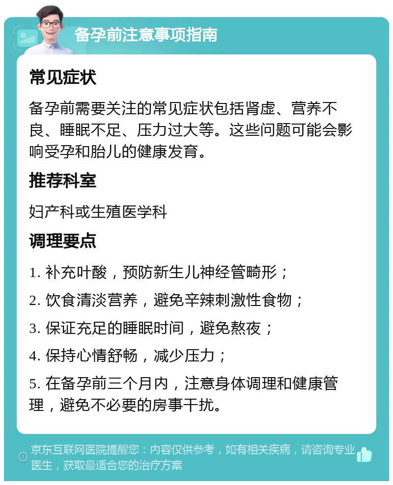 备孕前注意事项指南 常见症状 备孕前需要关注的常见症状包括肾虚、营养不良、睡眠不足、压力过大等。这些问题可能会影响受孕和胎儿的健康发育。 推荐科室 妇产科或生殖医学科 调理要点 1. 补充叶酸，预防新生儿神经管畸形； 2. 饮食清淡营养，避免辛辣刺激性食物； 3. 保证充足的睡眠时间，避免熬夜； 4. 保持心情舒畅，减少压力； 5. 在备孕前三个月内，注意身体调理和健康管理，避免不必要的房事干扰。