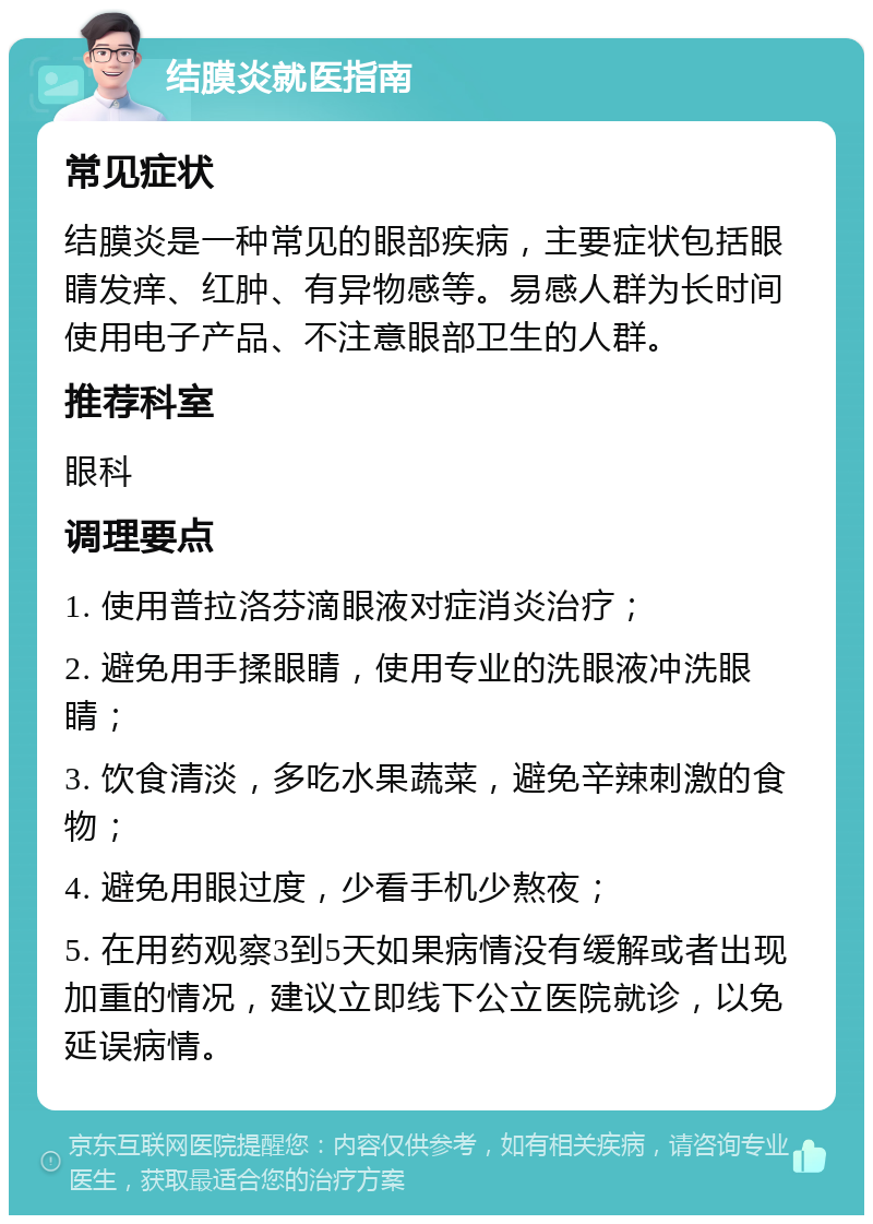 结膜炎就医指南 常见症状 结膜炎是一种常见的眼部疾病，主要症状包括眼睛发痒、红肿、有异物感等。易感人群为长时间使用电子产品、不注意眼部卫生的人群。 推荐科室 眼科 调理要点 1. 使用普拉洛芬滴眼液对症消炎治疗； 2. 避免用手揉眼睛，使用专业的洗眼液冲洗眼睛； 3. 饮食清淡，多吃水果蔬菜，避免辛辣刺激的食物； 4. 避免用眼过度，少看手机少熬夜； 5. 在用药观察3到5天如果病情没有缓解或者出现加重的情况，建议立即线下公立医院就诊，以免延误病情。