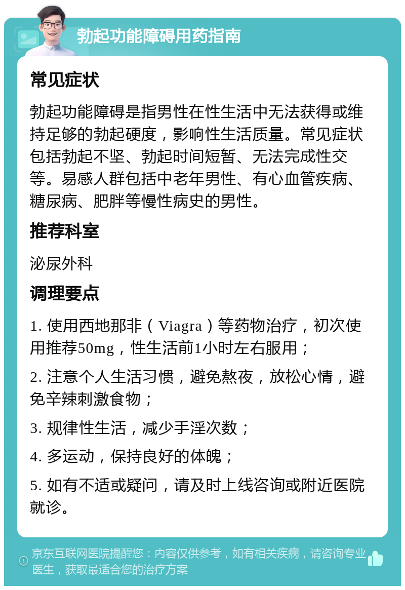 勃起功能障碍用药指南 常见症状 勃起功能障碍是指男性在性生活中无法获得或维持足够的勃起硬度，影响性生活质量。常见症状包括勃起不坚、勃起时间短暂、无法完成性交等。易感人群包括中老年男性、有心血管疾病、糖尿病、肥胖等慢性病史的男性。 推荐科室 泌尿外科 调理要点 1. 使用西地那非（Viagra）等药物治疗，初次使用推荐50mg，性生活前1小时左右服用； 2. 注意个人生活习惯，避免熬夜，放松心情，避免辛辣刺激食物； 3. 规律性生活，减少手淫次数； 4. 多运动，保持良好的体魄； 5. 如有不适或疑问，请及时上线咨询或附近医院就诊。