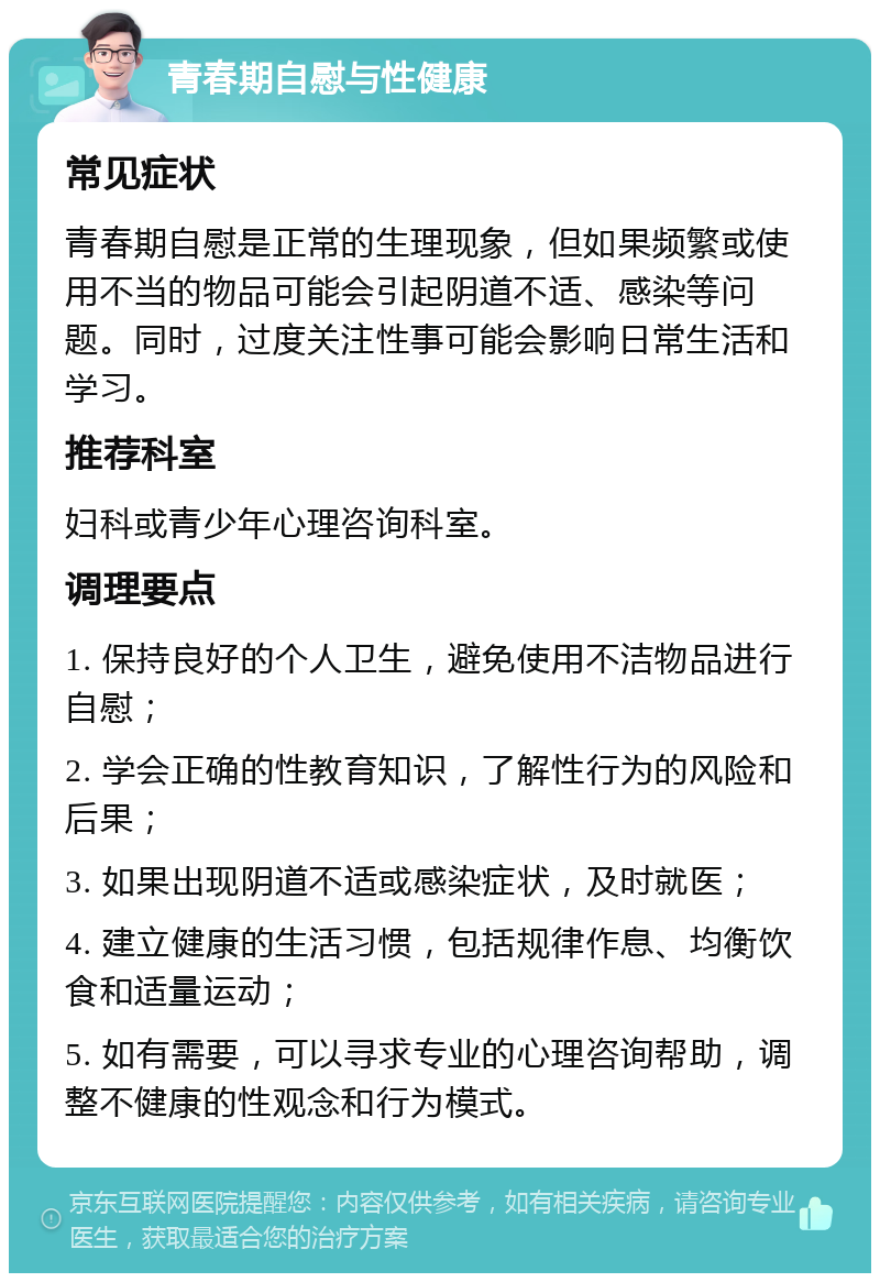 青春期自慰与性健康 常见症状 青春期自慰是正常的生理现象，但如果频繁或使用不当的物品可能会引起阴道不适、感染等问题。同时，过度关注性事可能会影响日常生活和学习。 推荐科室 妇科或青少年心理咨询科室。 调理要点 1. 保持良好的个人卫生，避免使用不洁物品进行自慰； 2. 学会正确的性教育知识，了解性行为的风险和后果； 3. 如果出现阴道不适或感染症状，及时就医； 4. 建立健康的生活习惯，包括规律作息、均衡饮食和适量运动； 5. 如有需要，可以寻求专业的心理咨询帮助，调整不健康的性观念和行为模式。