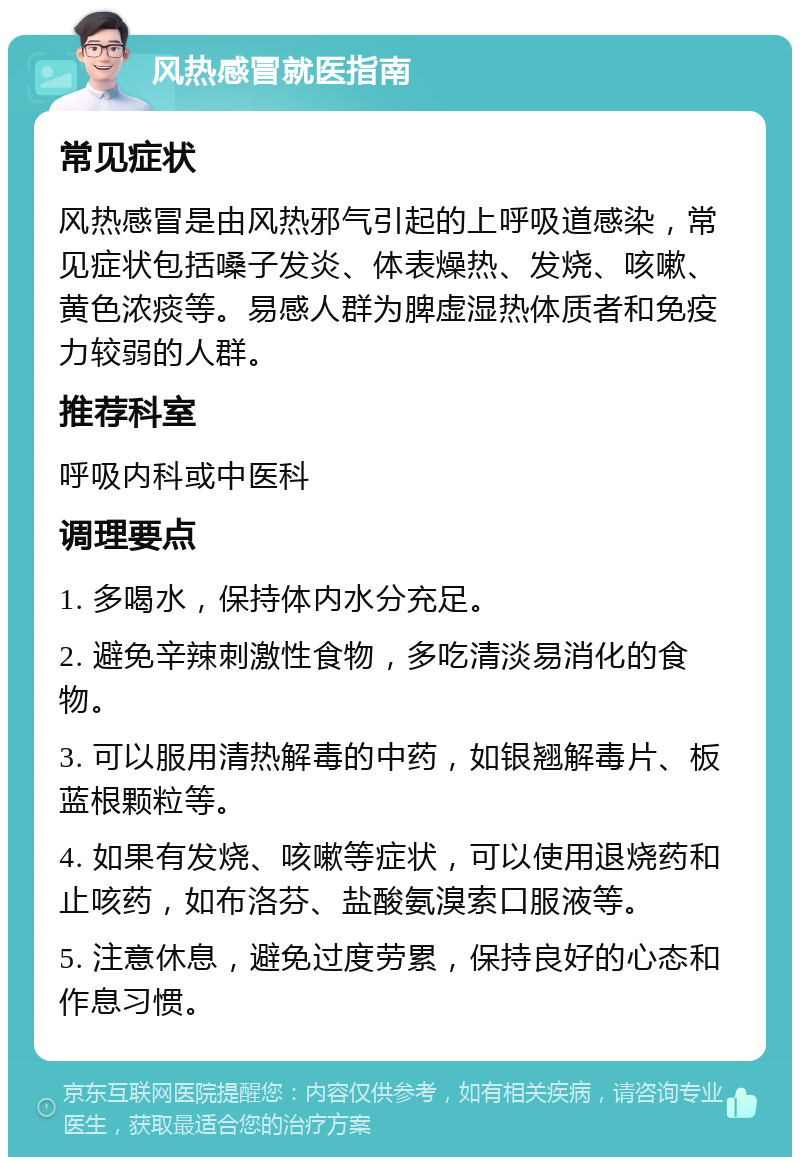 风热感冒就医指南 常见症状 风热感冒是由风热邪气引起的上呼吸道感染，常见症状包括嗓子发炎、体表燥热、发烧、咳嗽、黄色浓痰等。易感人群为脾虚湿热体质者和免疫力较弱的人群。 推荐科室 呼吸内科或中医科 调理要点 1. 多喝水，保持体内水分充足。 2. 避免辛辣刺激性食物，多吃清淡易消化的食物。 3. 可以服用清热解毒的中药，如银翘解毒片、板蓝根颗粒等。 4. 如果有发烧、咳嗽等症状，可以使用退烧药和止咳药，如布洛芬、盐酸氨溴索口服液等。 5. 注意休息，避免过度劳累，保持良好的心态和作息习惯。