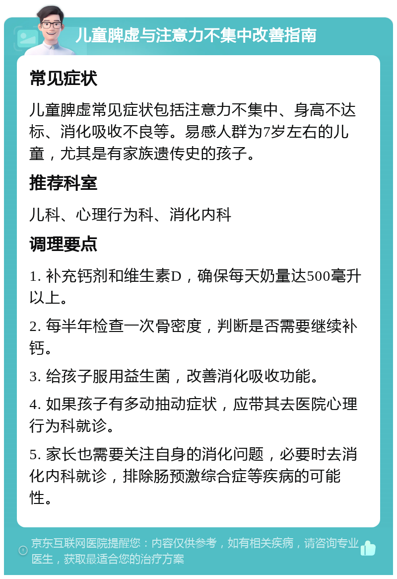 儿童脾虚与注意力不集中改善指南 常见症状 儿童脾虚常见症状包括注意力不集中、身高不达标、消化吸收不良等。易感人群为7岁左右的儿童，尤其是有家族遗传史的孩子。 推荐科室 儿科、心理行为科、消化内科 调理要点 1. 补充钙剂和维生素D，确保每天奶量达500毫升以上。 2. 每半年检查一次骨密度，判断是否需要继续补钙。 3. 给孩子服用益生菌，改善消化吸收功能。 4. 如果孩子有多动抽动症状，应带其去医院心理行为科就诊。 5. 家长也需要关注自身的消化问题，必要时去消化内科就诊，排除肠预激综合症等疾病的可能性。