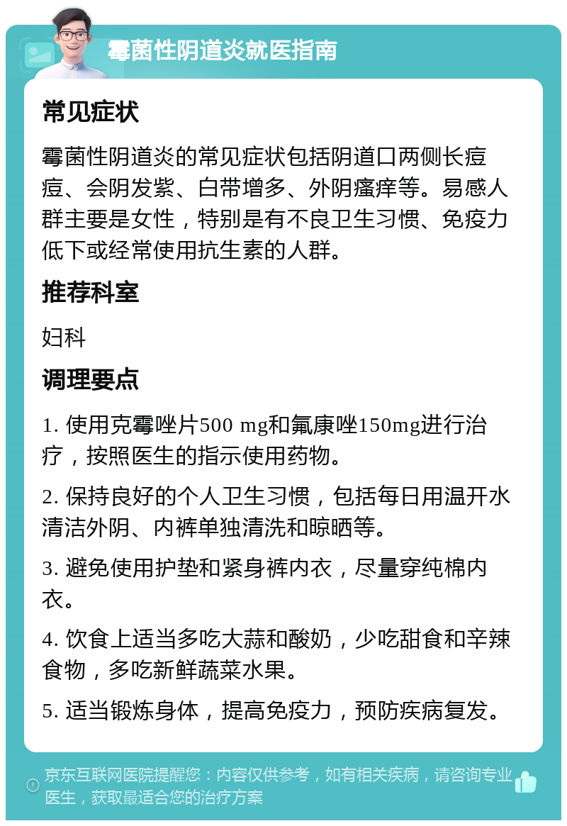 霉菌性阴道炎就医指南 常见症状 霉菌性阴道炎的常见症状包括阴道口两侧长痘痘、会阴发紫、白带增多、外阴瘙痒等。易感人群主要是女性，特别是有不良卫生习惯、免疫力低下或经常使用抗生素的人群。 推荐科室 妇科 调理要点 1. 使用克霉唑片500 mg和氟康唑150mg进行治疗，按照医生的指示使用药物。 2. 保持良好的个人卫生习惯，包括每日用温开水清洁外阴、内裤单独清洗和晾晒等。 3. 避免使用护垫和紧身裤内衣，尽量穿纯棉内衣。 4. 饮食上适当多吃大蒜和酸奶，少吃甜食和辛辣食物，多吃新鲜蔬菜水果。 5. 适当锻炼身体，提高免疫力，预防疾病复发。