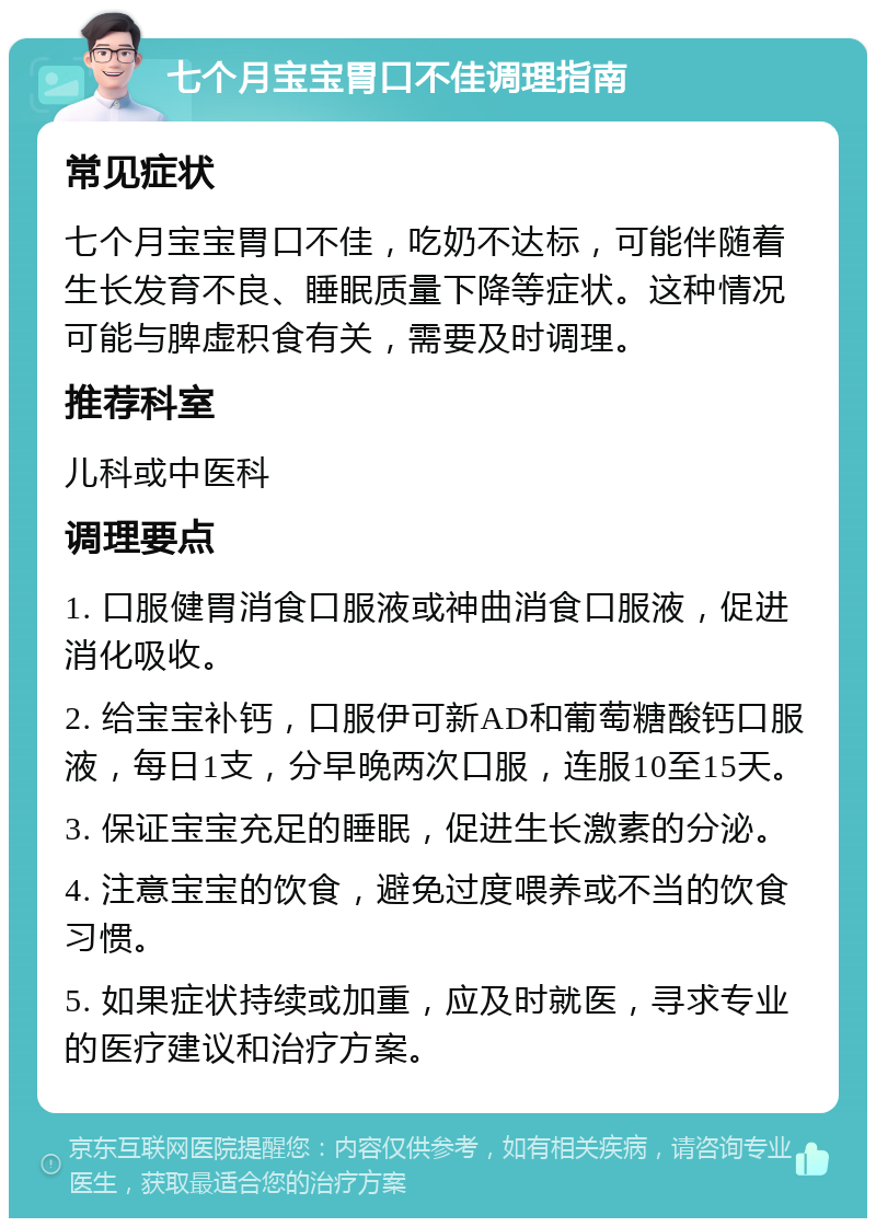 七个月宝宝胃口不佳调理指南 常见症状 七个月宝宝胃口不佳，吃奶不达标，可能伴随着生长发育不良、睡眠质量下降等症状。这种情况可能与脾虚积食有关，需要及时调理。 推荐科室 儿科或中医科 调理要点 1. 口服健胃消食口服液或神曲消食口服液，促进消化吸收。 2. 给宝宝补钙，口服伊可新AD和葡萄糖酸钙口服液，每日1支，分早晚两次口服，连服10至15天。 3. 保证宝宝充足的睡眠，促进生长激素的分泌。 4. 注意宝宝的饮食，避免过度喂养或不当的饮食习惯。 5. 如果症状持续或加重，应及时就医，寻求专业的医疗建议和治疗方案。