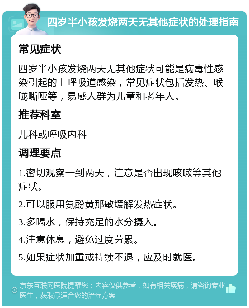 四岁半小孩发烧两天无其他症状的处理指南 常见症状 四岁半小孩发烧两天无其他症状可能是病毒性感染引起的上呼吸道感染，常见症状包括发热、喉咙嘶哑等，易感人群为儿童和老年人。 推荐科室 儿科或呼吸内科 调理要点 1.密切观察一到两天，注意是否出现咳嗽等其他症状。 2.可以服用氨酚黄那敏缓解发热症状。 3.多喝水，保持充足的水分摄入。 4.注意休息，避免过度劳累。 5.如果症状加重或持续不退，应及时就医。