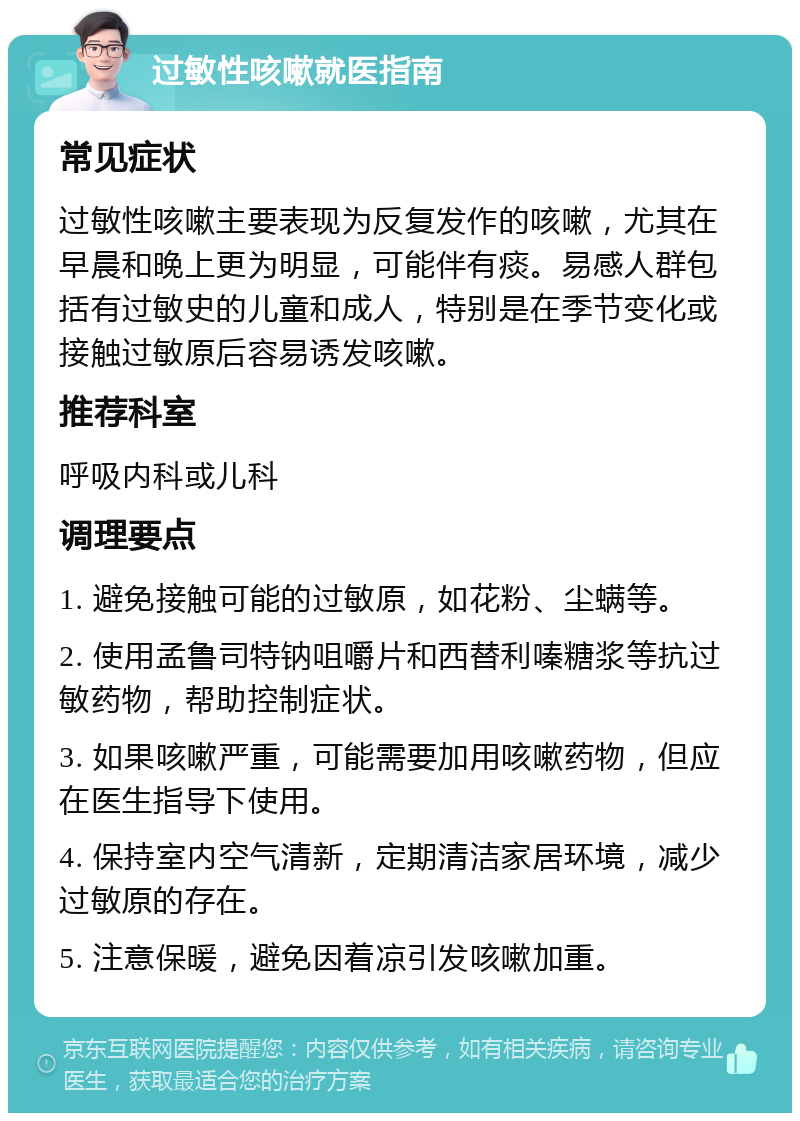 过敏性咳嗽就医指南 常见症状 过敏性咳嗽主要表现为反复发作的咳嗽，尤其在早晨和晚上更为明显，可能伴有痰。易感人群包括有过敏史的儿童和成人，特别是在季节变化或接触过敏原后容易诱发咳嗽。 推荐科室 呼吸内科或儿科 调理要点 1. 避免接触可能的过敏原，如花粉、尘螨等。 2. 使用孟鲁司特钠咀嚼片和西替利嗪糖浆等抗过敏药物，帮助控制症状。 3. 如果咳嗽严重，可能需要加用咳嗽药物，但应在医生指导下使用。 4. 保持室内空气清新，定期清洁家居环境，减少过敏原的存在。 5. 注意保暖，避免因着凉引发咳嗽加重。