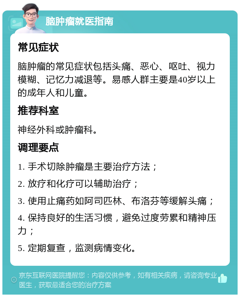 脑肿瘤就医指南 常见症状 脑肿瘤的常见症状包括头痛、恶心、呕吐、视力模糊、记忆力减退等。易感人群主要是40岁以上的成年人和儿童。 推荐科室 神经外科或肿瘤科。 调理要点 1. 手术切除肿瘤是主要治疗方法； 2. 放疗和化疗可以辅助治疗； 3. 使用止痛药如阿司匹林、布洛芬等缓解头痛； 4. 保持良好的生活习惯，避免过度劳累和精神压力； 5. 定期复查，监测病情变化。