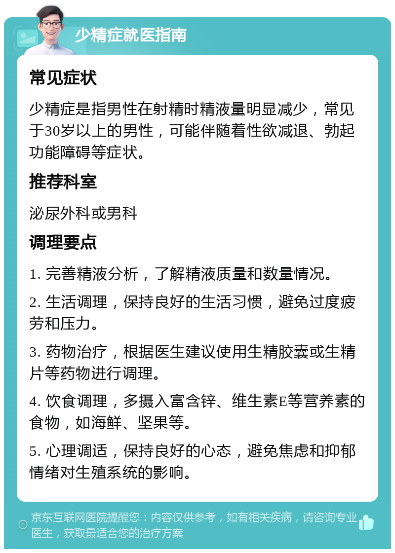 少精症就医指南 常见症状 少精症是指男性在射精时精液量明显减少，常见于30岁以上的男性，可能伴随着性欲减退、勃起功能障碍等症状。 推荐科室 泌尿外科或男科 调理要点 1. 完善精液分析，了解精液质量和数量情况。 2. 生活调理，保持良好的生活习惯，避免过度疲劳和压力。 3. 药物治疗，根据医生建议使用生精胶囊或生精片等药物进行调理。 4. 饮食调理，多摄入富含锌、维生素E等营养素的食物，如海鲜、坚果等。 5. 心理调适，保持良好的心态，避免焦虑和抑郁情绪对生殖系统的影响。