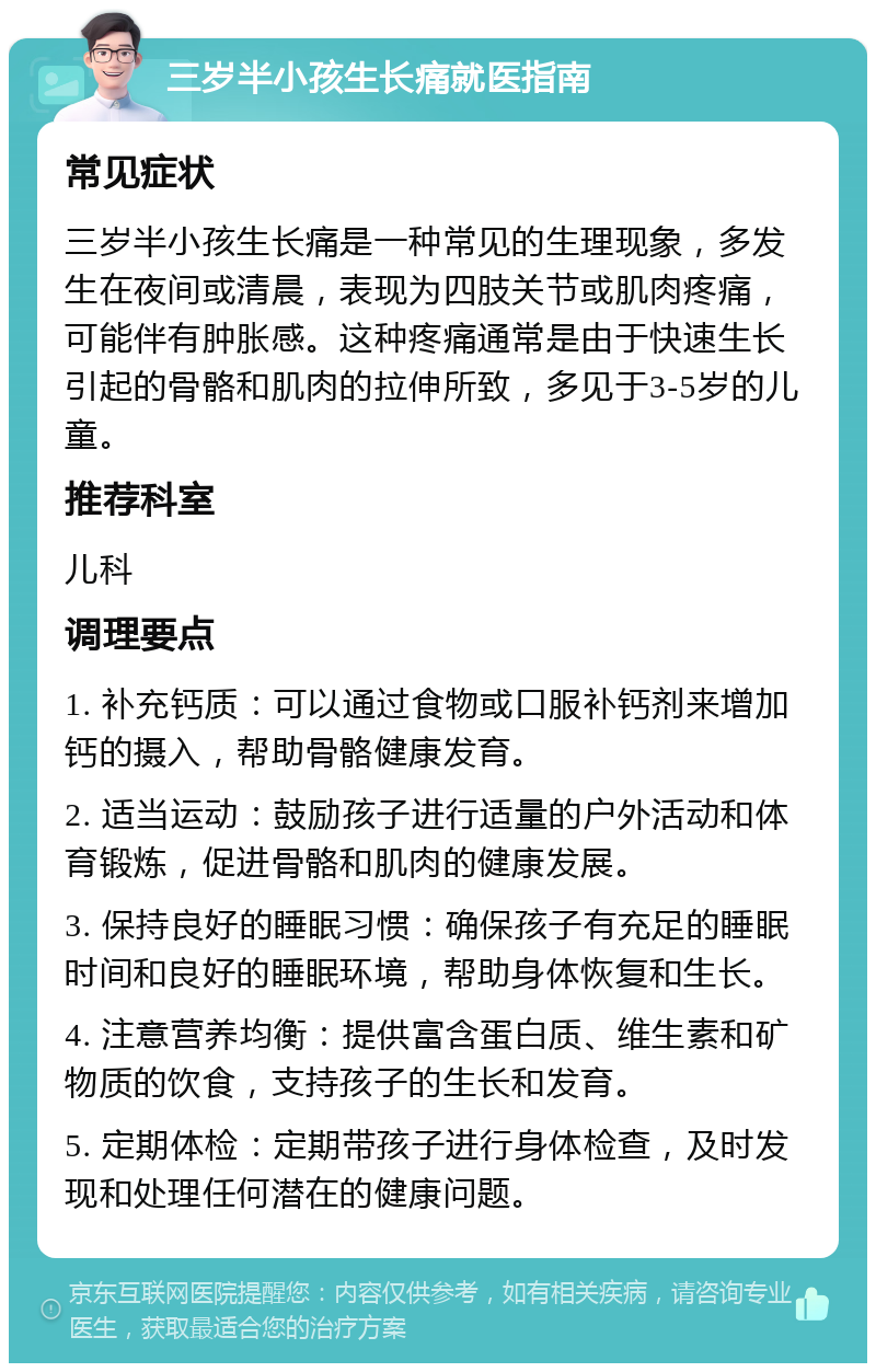 三岁半小孩生长痛就医指南 常见症状 三岁半小孩生长痛是一种常见的生理现象，多发生在夜间或清晨，表现为四肢关节或肌肉疼痛，可能伴有肿胀感。这种疼痛通常是由于快速生长引起的骨骼和肌肉的拉伸所致，多见于3-5岁的儿童。 推荐科室 儿科 调理要点 1. 补充钙质：可以通过食物或口服补钙剂来增加钙的摄入，帮助骨骼健康发育。 2. 适当运动：鼓励孩子进行适量的户外活动和体育锻炼，促进骨骼和肌肉的健康发展。 3. 保持良好的睡眠习惯：确保孩子有充足的睡眠时间和良好的睡眠环境，帮助身体恢复和生长。 4. 注意营养均衡：提供富含蛋白质、维生素和矿物质的饮食，支持孩子的生长和发育。 5. 定期体检：定期带孩子进行身体检查，及时发现和处理任何潜在的健康问题。