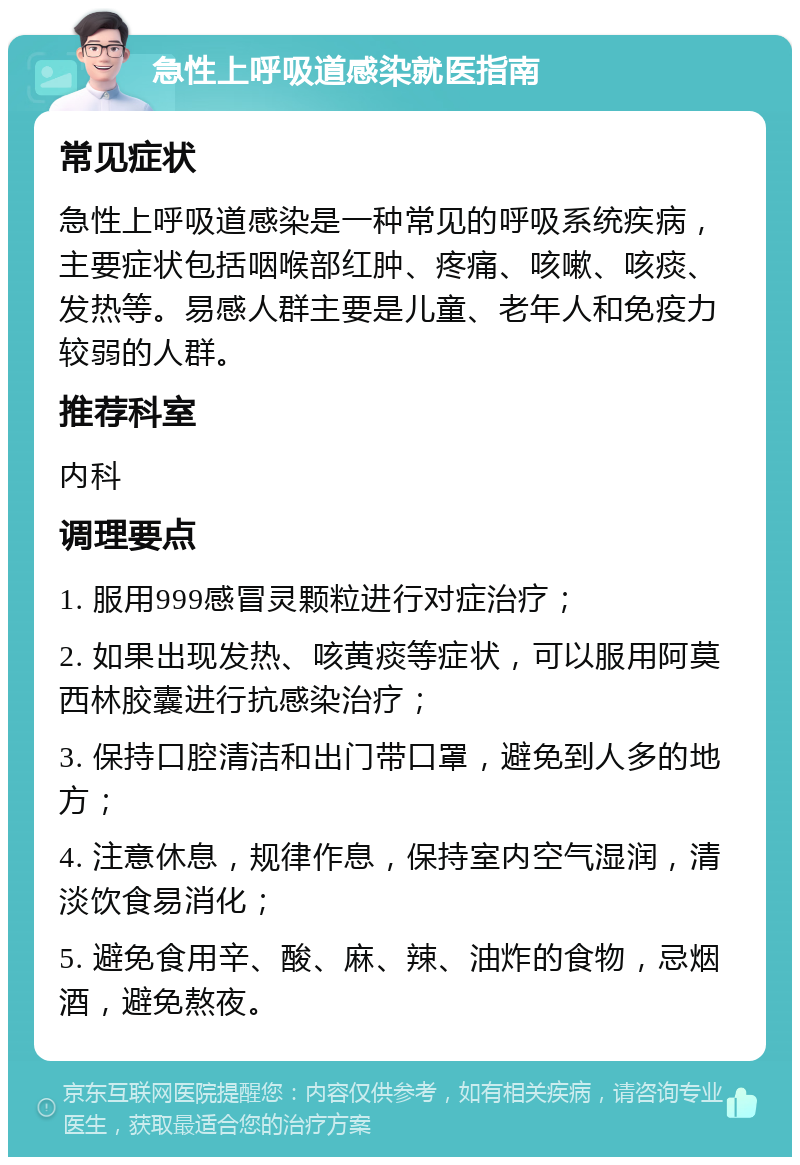 急性上呼吸道感染就医指南 常见症状 急性上呼吸道感染是一种常见的呼吸系统疾病，主要症状包括咽喉部红肿、疼痛、咳嗽、咳痰、发热等。易感人群主要是儿童、老年人和免疫力较弱的人群。 推荐科室 内科 调理要点 1. 服用999感冒灵颗粒进行对症治疗； 2. 如果出现发热、咳黄痰等症状，可以服用阿莫西林胶囊进行抗感染治疗； 3. 保持口腔清洁和出门带口罩，避免到人多的地方； 4. 注意休息，规律作息，保持室内空气湿润，清淡饮食易消化； 5. 避免食用辛、酸、麻、辣、油炸的食物，忌烟酒，避免熬夜。