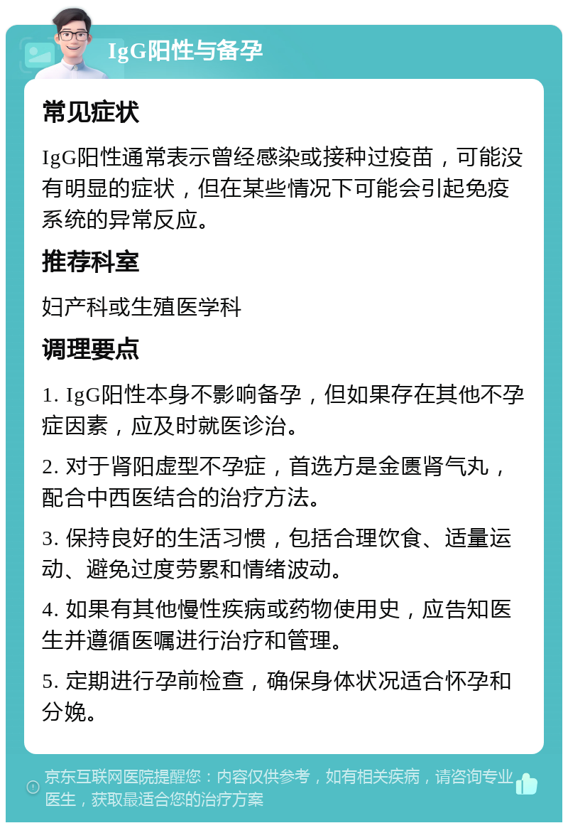 IgG阳性与备孕 常见症状 IgG阳性通常表示曾经感染或接种过疫苗，可能没有明显的症状，但在某些情况下可能会引起免疫系统的异常反应。 推荐科室 妇产科或生殖医学科 调理要点 1. IgG阳性本身不影响备孕，但如果存在其他不孕症因素，应及时就医诊治。 2. 对于肾阳虚型不孕症，首选方是金匮肾气丸，配合中西医结合的治疗方法。 3. 保持良好的生活习惯，包括合理饮食、适量运动、避免过度劳累和情绪波动。 4. 如果有其他慢性疾病或药物使用史，应告知医生并遵循医嘱进行治疗和管理。 5. 定期进行孕前检查，确保身体状况适合怀孕和分娩。